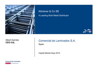 Klöckner & Co SEKlöckner & Co SE
A Leading Multi Metal Distributor
Comercial de Laminados S.A.Albert Garreta
CEO CdL
Spain
CEO CdL
Capital Market Days 2010
 