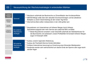 Ein- bis zweizeiliger Folientitel03 Neuausrichtung der Wachstumsstrategie in entwickelten Märkten
• Wachstum außerhalb der Baubranche zur Diversifikation des Kundenportfolios
• EBITDA Marge sollte über dem aktuellen Durchschnitt liegen und bei attraktiven
Externe
Wachstums-
strategie
EBITDA-Marge sollte über dem aktuellen Durchschnitt liegen und bei attraktiven
Multiples zu einem Gewinnbeitrag ab dem ersten Tag führen
• Übernahme-Ziele sollten insbesondere in den USA größer sein
Generell
Organische
Wachstums-
strategie
• Akquisitionen von Unternehmen mit höheren Margen durch höheren
Spezialisierungsgrad oder mehr Service wie zuletzt bei BSS und Bläsi
• Beide Akquisitionen erweitern unser Geschäft außerhalb der Stahldistribution für
EU externe
Wachstums-
Geschäfts-
optimierung
Personal &
Management-
entwicklung q
die Bauindustrie und verbessern unsere Profitabilität mit konstant höheren Margen
sogar im Krisenjahr 2009
strategie
entwicklung
• Ausbau unserer regionalen Abdeckung
• Ausbau der Flachstahl-Service Center-Aktivitäten
• Größere Unternehmen bevorzugt zur Erreichung einer führenden Marktposition
• Kaufpreise werden sehr wahrscheinlich am oberen Ende der Spanne oder sogar leicht
NA externe
Wachstums-
strategie • Kaufpreise werden sehr wahrscheinlich am oberen Ende der Spanne oder sogar leicht
darüber liegen
strategie
23
 
