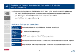 Ein- bis zweizeiliger Folientitel03
Erhöhung der Dynamik für organisches Wachstum durch stärkere
Kundenorientierung
• Von der Distribution in einem wachsenden Markt hin zu einem Kampf um den Kunden und Marktanteile
• Von einer Umverteilung steigender Volumina zu einem Wettbewerb um kleineres Marktvolumen
ü f
Externe
Wachstums-
strategie
• Von überwiegend steigenden Preisen zu einem unsicheren Preisumfeld
• Vom Nachfrage- zum Angebotsüberhang
Organische
Wachstums-
strategie
Marktseg- Marktsegmentierung nach Marktanteil in Region und Produkt
Geschäfts-
optimierung
Personal &
Management-
entwicklung
Ansätze zur Erhöhung des Kundenfokus
mentierung
g g g
Markt-
intelligenz
Tiefgehende Marktintelligenz
entwicklung
Anreiz-
systeme
Meß- und Anreizsystem für die Verkaufsorganisation
Preisbildung Preisbildung entsprechend den Prozesskosten, dem Kundenpotential und der LoyalitätPreisbildung Preisbildung entsprechend den Prozesskosten, dem Kundenpotential und der Loyalität
KPIs Regelmäßige Überprüfung der Effizienz mittels Key Performance Indicators (KPIs)
26
 