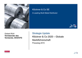 Klöckner & Co SEKlöckner & Co SE
A Leading Multi Metal Distributor
Strategie UpdateGisbert Rühl
Vorsitzender des
Klöckner & Co 2020 – Globale
Marktführerschaft
Vorsitzender des
Vorstands, CEO/CFO
Pressetag 2010
 