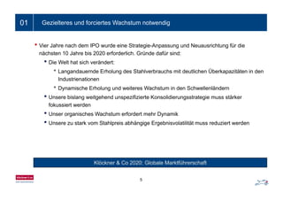 Ein- bis zweizeiliger Folientitel01 Gezielteres und forciertes Wachstum notwendig
• Vier Jahre nach dem IPO wurde eine Strategie-Anpassung und Neuausrichtung für die
nächsten 10 Jahre bis 2020 erforderlich Gründe dafür sind:nächsten 10 Jahre bis 2020 erforderlich. Gründe dafür sind:
• Die Welt hat sich verändert:
• Langandauernde Erholung des Stahlverbrauchs mit deutlichen Überkapazitäten in den
I d t i tiIndustrienationen
• Dynamische Erholung und weiteres Wachstum in den Schwellenländern
• Unsere bislang weitgehend unspezifizierte Konsolidierungsstrategie muss stärkerg g p g g
fokussiert werden
• Unser organisches Wachstum erfordert mehr Dynamik
• Unsere zu stark vom Stahlpreis abhängige Ergebnisvolatilität muss reduziert werden• Unsere zu stark vom Stahlpreis abhängige Ergebnisvolatilität muss reduziert werden
Klöckner & Co 2020: Globale Marktführerschaft
5
 