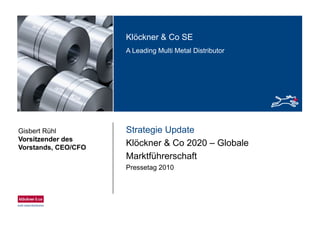 Klöckner & Co SEKlöckner & Co SE
A Leading Multi Metal Distributor
Strategie UpdateGisbert Rühl
Vorsitzender des
Klöckner & Co 2020 – Globale
Marktführerschaft
Vorsitzender des
Vorstands, CEO/CFO
Pressetag 2010
 