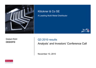 Klö k & C SEKlöckner & Co SE
A Leading Multi Metal Distributor
Q3 2010 resultsGisbert Rühl
CEO/CFO
Analysts’ and Investors’ Conference Call
CEO/CFO
November 10, 2010
 