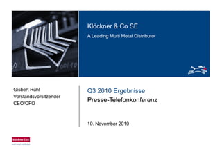 Klö k & C SEKlöckner & Co SE
A Leading Multi Metal Distributor
Q3 2010 ErgebnisseGisbert Rühl
Vorstandsvorsitzender
Presse-Telefonkonferenz
Vorstandsvorsitzender
CEO/CFO
10. November 2010
 