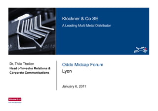 Klö k & C SEKlöckner & Co SE
A Leading Multi Metal Distributor
Oddo Midcap ForumDr. Thilo Theilen
Head of Investor Relations &
Lyon
Head of Investor Relations &
Corporate Communications
January 6, 2011
 