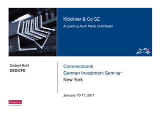 Klö k & C SEKlöckner & Co SE
A Leading Multi Metal Distributor
CommerzbankGisbert Rühl
CEO/CFO
German Investment Seminar
New York
CEO/CFO
January 10-11 2011January 10 11, 2011
 
