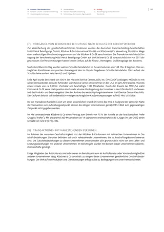 10 Konzern-Zwischenabschluss
10 Konzern-Gewinn- und Verlustrechnung
11 Gesamtergebnisrechnung
12 Konzernbilanz
14 Konzern-Kapitalflussrechnung
15 Entwicklung des Konzern-Eigenkapitals
16 Anhang
22 Bescheinigung nach prüferischer
Durchsicht
20
(7) VORGÄNGE VON BESONDERER BEDEUTUNG NACH SCHLUSS DER BERICHTSPERIODE
Zur Vereinfachung der gesellschaftsrechtlichen Strukturen wurden die deutschen Zwischenholding-Gesellschaften
Multi Metal Beteiligungs GmbH, Klöckner&Co International GmbH und Klöckner&Co Verwaltung GmbH im Wege
eines mehrstufigen Verschmelzungsprozesses auf die Klöckner&Co SE verschmolzen. Die Transaktion wird durch Ein-
tragung der Verschmelzung Multi Metal Beteiligungs GmbH auf die Klöckner&Co SE voraussichtlich im Mai 2011 ab-
geschlossen. Die Verschmelzungen hatten keinen Einfluss auf die Finanz-, Vermögens- und Ertragslage des Konzerns.
Nach dem Bilanzstichtag wurden weitere Schuldscheindarlehn im Gesamtvolumen von 148 Mio. € begeben. Die ver-
traglichen Konditionen entsprechen überwiegend den im Vorjahr begebenen Schuldscheindarlehn. Die Laufzeit der
Schuldscheine variiert zwischen 4,5 und 5 Jahren.
Ende April wurde der Erwerb von 100 % der Macsteel Service Centers, USA, Inc. ("MSCUSA") vollzogen. MSCUSA ist mit
seinen 30 Standorten eines der führenden Stahl Service Center-Unternehmen in den USA. Im Jahr 2010 erzielte MSCUSA
einen Umsatz von ca. 1,3 Mrd. US-Dollar und beschäftigte 1.183 Mitarbeiter. Durch den Erwerb der MSCUSA stärkt
Klöckner & Co SE seine Marktposition durch mehr als eine Verdoppelung des Umsatzes in den USA deutlich und erwei-
tert das Produkt- und Serviceangebot über den Ausbau des wertschöpfungsintensiveren Stahl Service Center-Geschäfts.
Der Kaufpreis beläuft sich vorbehaltlich etwaiger nachträglicher Kaufpreisanpassungen auf 660 Mio. US-Dollar.
Bei der Transaktion handelt es sich um einen wesentlichen Erwerb im Sinne des IFRS 3. Aufgrund der zeitlichen Nähe
der Transaktion zum Aufstellungszeitpunkt können die übrigen Informationen gemäß IFRS 3.B64 zum gegenwärtigen
Zeitpunkt nicht gegeben werden.
Im Mai unterzeichnete Klöckner & Co einen Vertrag zum Erwerb von 70 % der Anteile an der brasilianischen Frefer
Gruppe (“Frefer"). Mit annähernd 360 Mitarbeitern an 14 Standorten erwirtschaftete die Gruppe im Jahr 2010 einen
Umsatz von rund 340 Mio. BRL.
(8) TRANSAKTIONEN MIT NAHESTEHENDEN PERSONEN
Im Rahmen der normalen Geschäftstätigkeit tritt der Klöckner & Co-Konzern mit zahlreichen Unternehmen in Ge-
schäftsbeziehungen. Darunter befinden sich auch nahestehende Unternehmen, die zu Anschaffungskosten bewertet
sind. Die Geschäftsbeziehungen zu diesen Unternehmen unterscheiden sich grundsätzlich nicht von den Liefer- und
Leistungsbeziehungen mit anderen Unternehmen. Im Berichtsjahr wurden mit keinem dieser Unternehmen wesentli-
che Geschäfte getätigt.
Einige Mitglieder des Aufsichtsrats sind oder waren im Berichtszeitraum als Aufsichtsrats- oder Vorstandsmitglied bei
anderen Unternehmen tätig. Klöckner & Co unterhält zu einigen dieser Unternehmen gewöhnliche Geschäftsbezie-
hungen. Der Verkauf von Produkten und Dienstleistungen erfolgt dabei zu Bedingungen wie unter fremden Dritten.
 