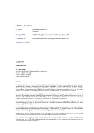 FINANZKALENDER
20. Mai 2011 Hauptversammlung 2011
Düsseldorf
10. August 2011 Veröffentlichung Konzern-Zwischenbericht zweites Quartal 2011
9. November 2011 Veröffentlichung Konzern-Zwischenbericht drittes Quartal 2011
Änderungen vorbehalten
KONTAKT
Klöckner&Co SE
Dr. Thilo Theilen
Leiter Investor Relations & Corporate Communications
Telefon: +49 203 307-2050
Telefax: +49 203 307-5025
E-Mail: ir@kloeckner.de
Disclaimer
Dieser Bericht (vor allem das Kapitel „Prognosebericht“) enthält zukunftsbezogene Aussagen, welche die gegenwärtigen Ansichten des
Managements der Klöckner&Co SE hinsichtlich zukünftiger Ereignisse widerspiegeln. Sie sind im Allgemeinen durch die Wörter „erwarten“,
„davon ausgehen“, „annehmen“, „beabsichtigen“, „einschätzen“, „anstreben“, „zum Ziel setzen“, „planen“, „werden“, „erstreben“,
„Prognosebericht“ und vergleichbare Ausdrücke gekennzeichnet und beinhalten im Allgemeinen Informationen, die sich auf Erwartungen
oder Ziele für wirtschaftliche Rahmenbedingungen, Umsatzerlöse oder andere Maßstäbe für den Unternehmenserfolg beziehen.
Zukunftsbezogene Aussagen basieren auf derzeit gültigen Plänen, Einschätzungen und Erwartungen. Daher sollten Sie sie mit Vorsicht
betrachten. Solche Aussagen unterliegen Risiken und Unsicherheitsfaktoren, von denen die meisten schwierig einzuschätzen sind und die im
Allgemeinen außerhalb der Kontrolle der Klöckner&Co SE liegen. Zu den relevanten Faktoren zählen auch die Auswirkungen bedeutender
strategischer und operativer Initiativen, einschließlich des Erwerbs oder der Veräußerung von Gesellschaften.
Sollten diese oder andere Risiken und Unsicherheitsfaktoren eintreten oder sollten sich die den Aussagen zugrunde liegenden Annahmen als
unrichtig herausstellen, so können die tatsächlichen Ergebnisse der Klöckner&Co SE wesentlich von denjenigen abweichen, die in diesen
Aussagen ausgedrückt oder impliziert werden.
Die Klöckner &Co SE kann keine Garantie dafür geben, dass die Erwartungen oder Ziele erreicht werden. Die Klöckner &Co SE lehnt –
unbeschadet bestehender kapitalmarktrechtlicher Verpflichtungen – jede Verantwortung für eine Aktualisierung der zukunftsbezogenen
Aussagen durch Berücksichtigung neuer Informationen oder zukünftiger Ereignisse oder anderer Dinge ab.
Zusätzlich zu den nach IFRS erstellten Kennzahlen legt die Klöckner&Co SE Non-GAAP-Kennzahlen vor, z. B. EBITDA, EBIT, Net Working
Capital sowie Netto-Finanzverbindlichkeiten, die nicht Bestandteil der Rechnungslegungsvorschriften sind.
Diese Kennzahlen sind als Ergänzung, jedoch nicht als Ersatz für die nach IFRS erstellten Angaben zu sehen. Non-GAAP Kennzahlen
unterliegen weder den IFRS noch anderen allgemein geltenden Rechnungslegungsvorschriften. Andere Unternehmen legen diesen Begriffen
unter Umständen andere Definitionen zugrunde.
 