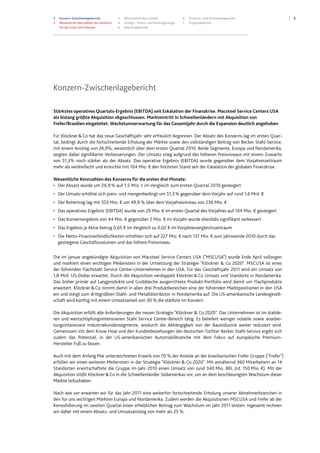 3 Konzern-Zwischenlagebericht
3 Wesentliche Kennzahlen des Konzerns
für die ersten drei Monate
4 Wirtschaftliches Umfeld
4 Ertrags-, Finanz- und Vermögenslage
6 Nachtragsbericht
6 Chancen- und Risikomanagement
7 Prognosebericht
3
Konzern-Zwischenlagebericht
Stärkstes operatives Quartals-Ergebnis (EBITDA) seit Eskalation der Finanzkrise. Macsteel Service Centers USA
als bislang größte Akquisition abgeschlossen. Markteintritt in Schwellenländern mit Akquisition von
Frefer/Brasilien eingeleitet. Wachstumserwartung für das Gesamtjahr durch die Expansion deutlich angehoben
Für Klöckner&Co hat das neue Geschäftsjahr sehr erfreulich begonnen. Der Absatz des Konzerns lag im ersten Quar-
tal, bedingt durch die fortschreitende Erholung der Märkte sowie den vollständigen Beitrag von Becker Stahl-Service,
mit einem Anstieg von 26,9%, wesentlich über dem ersten Quartal 2010. Beide Segmente, Europa und Nordamerika,
zeigten dabei signifikante Verbesserungen. Der Umsatz stieg aufgrund des höheren Preisniveaus mit einem Zuwachs
von 51,3% noch stärker als der Absatz. Das operative Ergebnis (EBITDA) wurde gegenüber dem Vorjahreszeitraum
mehr als verdreifacht und erreichte mit 104 Mio. € den höchsten Stand seit der Eskalation der globalen Finanzkrise.
Wesentliche Kennzahlen des Konzerns für die ersten drei Monate:
• Der Absatz wurde um 26,9 % auf 1,5 Mio. t im Vergleich zum ersten Quartal 2010 gesteigert
• Der Umsatz erhöhte sich preis- und mengenbedingt um 51,3% gegenüber dem Vorjahr auf rund 1,6 Mrd. €
• Der Rohertrag lag mit 353 Mio. € um 49,9 % über dem Vorjahresniveau von 236 Mio. €
• Das operatives Ergebnis (EBITDA) wurde von 29 Mio. € im ersten Quartal des Vorjahres auf 104 Mio. € gesteigert
• Das Konzernergebnis von 44 Mio. € gegenüber 2 Mio. € im Vorjahr wurde ebenfalls signifikant verbessert
• Das Ergebnis je Aktie betrug 0,65 € im Vergleich zu 0,02 € im Vorjahresvergleichszeitraum
• Die Netto-Finanzverbindlichkeiten erhöhten sich auf 227 Mio. € nach 137 Mio. € zum Jahresende 2010 durch das
gestiegene Geschäftsvolumen und das höhere Preisniveau
Die im Januar angekündigte Akquisition von Macsteel Service Centers USA ("MSCUSA") wurde Ende April vollzogen
und markiert einen wichtigen Meilenstein in der Umsetzung der Strategie "Klöckner & Co 2020". MSCUSA ist eines
der führenden Flachstahl Service Center-Unternehmen in den USA. Für das Geschäftsjahr 2011 wird ein Umsatz von
1,8 Mrd. US-Dollar erwartet. Durch die Akquisition verdoppelt Klöckner&Co Umsatz und Standorte in Nordamerika.
Das bisher primär auf Langprodukte und Grobbleche ausgerichtete Produkt-Portfolio wird damit um Flachprodukte
erweitert. Klöckner&Co nimmt damit in allen drei Produktbereichen eine der führenden Marktpositionen in den USA
ein und steigt zum drittgrößten Stahl- und Metalldistributor in Nordamerika auf. Die US-amerikanische Landesgesell-
schaft wird künftig mit einem Umsatzanteil von 30 % die stärkste im Konzern.
Die Akquisition erfüllt alle Anforderungen der neuen Strategie "Klöckner & Co 2020". Das Unternehmen ist im stabile-
ren und wertschöpfungsintensiveren Stahl Service Center-Bereich tätig. Es beliefert weniger volatile sowie anarbei-
tungsintensivere Industriekundensegmente, wodurch die Abhängigkeit von der Bauindustrie weiter reduziert wird.
Gemeinsam mit dem Know How und den Kundenbeziehungen der deutschen Tochter Becker Stahl-Service ergibt sich
zudem das Potenzial, in der US-amerikanischen Automobilbranche mit dem Fokus auf europäische Premium-
Hersteller Fuß zu fassen.
Auch mit dem Anfang Mai unterzeichneten Erwerb von 70 % der Anteile an der brasilianischen Frefer Gruppe (“Frefer")
erfüllen wir einen weiteren Meilenstein in der Strategie "Klöckner & Co 2020". Mit annähernd 360 Mitarbeitern an 14
Standorten erwirtschaftete die Gruppe im Jahr 2010 einen Umsatz von rund 340 Mio. BRL (rd. 150 Mio. €). Mit der
Akquisition stößt Klöckner&Co in die Schwellenländer Südamerikas vor, um an dem beschleunigten Wachstum dieser
Märkte teilzuhaben.
Nach wie vor erwarten wir für das Jahr 2011 eine weiterhin fortschreitende Erholung unserer Abnehmerbranchen in
den für uns wichtigen Märkten Europa und Nordamerika. Zudem werden die Akquisitionen MSCUSA und Frefer ab der
Konsolidierung im zweiten Quartal einen erheblichen Beitrag zum Wachstum im Jahr 2011 leisten. Ingesamt rechnen
wir daher mit einem Absatz- und Umsatzanstieg von mehr als 25 %.
 