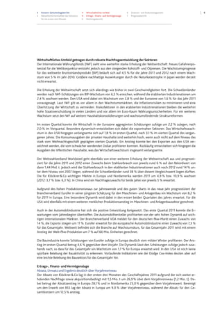 3 Konzern-Zwischenlagebericht
3 Wesentliche Kennzahlen des Konzerns
für die ersten drei Monate
4 Wirtschaftliches Umfeld
4 Ertrags-, Finanz- und Vermögenslage
6 Nachtragsbericht
6 Chancen- und Risikomanagement
7 Prognosebericht
4
Wirtschaftliches Umfeld getragen durch robuste Nachfrageentwicklung der Sektoren
Der Internationale Währungsfonds (IWF) sieht eine weiterhin starke Erholung der Weltwirtschaft. Neues Gefahrenpo-
tenzial für die Weltkonjunktur entsteht jedoch aus den steigenden Rohstoff- und Ölpreisen. Die Wachstumsprognose
für das weltweite Bruttoinlandsprodukt (BIP) beläuft sich auf 4,5 % für die Jahre 2011 und 2012 nach einem Wach-
stum von 5 % im Jahr 2010. Größere nachhaltige Auswirkungen durch die Naturkatastrophe in Japan werden derzeit
nicht erwartet.
Die Erholung der Weltwirtschaft setzt sich allerdings wie bisher in zwei Geschwindigkeiten fort. Die Schwellenländer
werden nach IWF-Schätzungen ein BIP-Wachstum von 6,5 % erreichen, während die etablierten Industrienationen um
2,4 % wachsen werden. Den USA wird dabei ein Wachstum von 2,8 % und der Eurozone von 1,6 % für das Jahr 2011
vorausgesagt. Laut IWF gilt es vor allem in den Wachstumsmärkten, die Inflationsrisiken zu minimieren und eine
Überhitzung der Wirtschaft zu vermeiden. Risikofaktoren in den etablierten Industrienationen bleiben die weiterhin
hohe Staatsverschuldung in vielen Ländern und vor allem im Euro-Raum Währungsunsicherheiten. Für ein weiteres
Wachstum setzt der IWF auf weitere Haushaltskonsolidierungen und wachstumsfördernde Strukturreformen.
Im ersten Quartal konnte die Wirtschaft in der Eurozone aggregierten Schätzungen zufolge um 2,2 % zulegen, nach
2,0 % im Vorquartal. Besonders dynamisch entwickelten sich dabei die exportnahen Sektoren. Das Wirtschaftswach-
stum in den USA hingegen verlangsamte sich auf 1,8 % im ersten Quartal, nach 3,1 % im vierten Quartal des vergan-
genen Jahres. Die Konsumausgaben der privaten Haushalte sind weiterhin hoch, wenn auch nicht auf dem Niveau des
stark vom Weihnachtsgeschäft geprägten vierten Quartals. Ein Anstieg konnte bei den Exporten aus den USA ver-
zeichnet werden, die vom schwächer werdenden Dollar profitieren konnten. Rückläufig entwickelten sich hingegen die
Ausgaben der öffentlichen Haushalte, was das Wirtschaftswachstum insgesamt verlangsamte.
Der Weltstahlverband Worldsteel geht ebenfalls von einer weiteren Erholung der Weltwirtschaft aus und prognosti-
ziert für die Jahre 2011 und 2012 einen Zuwachs beim Stahlverbrauch von jeweils rund 6 % auf den Rekordwert von
dann 1,44 Mrd. t. Jedoch wird der Stahlverbrauch in den etablierten Industrienationen auch noch 2012 rund 14 % un-
ter dem Niveau von 2007 liegen, während die Schwellenländer rund 38 % über diesem Vergleichswert liegen dürften.
Die für Klöckner&Co wichtigen Märkte in Europa und Nordamerika werden 2011 um 4,9 % bzw. 10,9 % wachsen
(2012: 3,7 % bzw. 6,3 %). In China wird ein Nachfragezuwachs für beide Jahre von jeweils 5 % erwartet.
Aufgrund des hohen Produktionsniveaus zur Jahreswende und des guten Starts in das neue Jahr prognostiziert der
Branchenverband Eurofer in seiner jüngsten Schätzung für den Maschinen- und Anlagenbau ein Wachstum von 8,2 %
für 2011 in Europa. Eine besondere Dynamik wird dabei in den ersten beiden Quartalen des Jahres erwartet. Für die
USA wird ebenfalls mit einem weiteren merklichen Produktionsanstieg im Maschinen- und Anlagenbausektor gerechnet.
Auch in der Automobilindustrie hat sich die positive Entwicklung fortgesetzt. Das erste Quartal 2011 konnte die Er-
wartungen vom Jahresbeginn übertreffen. Die Automobilhersteller profitierten von der sehr hohen Dynamik auf wich-
tigen internationalen Märkten. Der Branchenverband VDA meldet für den deutschen Pkw-Markt einen Zuwachs von
14 %, die Exporte stiegen um 11 %. Eurofer erwartet für die europäische Automobilindustrie einen Zuwachs von 7,3 %
für das Gesamtjahr. Weltweit befindet sich die Branche auf Wachstumskurs, für das Gesamtjahr 2011 wird mit einem
Anstieg der Welt-Pkw-Produktion um 7 % auf 66 Mio. Einheiten gerechnet.
Die Bauindustrie konnte Schätzungen von Eurofer zufolge in Europa deutlich vom milden Winter profitieren. Der Ans-
tieg im ersten Quartal betrug 4,6 % gegenüber dem Vorjahr. Die Dynamik lässt den Schätzungen zufolge jedoch zuse-
hends nach, so dass für das Gesamtjahr ein Wachstum von 1,7 % für Europa erwartet wird. In den USA ist noch keine
spürbare Belebung der Bauaktivität zu erkennen. Vorlaufende Indikatoren wie der Dodge Cox-Index deuten aber auf
eine leichte Belebung des Bausektors für das Gesamtjahr hin.
Ertrags-, Finanz- und Vermögenslage
Absatz, Umsatz und Ergebnis deutlich über Vorjahresniveau
Der Absatz von Klöckner&Co lag in den ersten drei Monaten des Geschäftsjahres 2011 aufgrund der sich weiter er-
holenden Nachfrage sowie akquisitionsbedingt mit 1,5 Mio. t um 26,9% über dem Vorjahresniveau (1,2 Mio. t). Da-
bei betrug der Absatzanstieg in Europa 28,1% und in Nordamerika 23,0% gegenüber dem Vorjahreswert. Bereinigt
um den Erwerb von BSS lag der Absatz in Europa um 9,0 % über Vorjahresniveau, während der Absatz für den Ge-
samtkonzern um 12,5% anstieg.
 