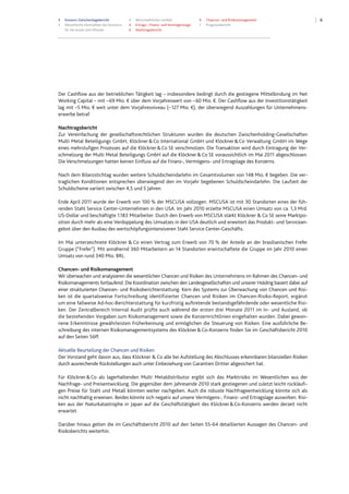 3 Konzern-Zwischenlagebericht
3 Wesentliche Kennzahlen des Konzerns
für die ersten drei Monate
4 Wirtschaftliches Umfeld
4 Ertrags-, Finanz- und Vermögenslage
6 Nachtragsbericht
6 Chancen- und Risikomanagement
7 Prognosebericht
6
Der Cashflow aus der betrieblichen Tätigkeit lag – insbesondere bedingt durch die gestiegene Mittelbindung im Net
Working Capital – mit –69 Mio. € über dem Vorjahreswert von –60 Mio. €. Der Cashflow aus der Investitionstätigkeit
lag mit –5 Mio. € weit unter dem Vorjahresniveau (–127 Mio. €), der überwiegend Auszahlungen für Unternehmens-
erwerbe betraf.
Nachtragsbericht
Zur Vereinfachung der gesellschaftsrechtlichen Strukturen wurden die deutschen Zwischenholding-Gesellschaften
Multi Metal Beteiligungs GmbH, Klöckner&Co International GmbH und Klöckner&Co Verwaltung GmbH im Wege
eines mehrstufigen Prozesses auf die Klöckner&Co SE verschmolzen. Die Transaktion wird durch Eintragung der Ver-
schmelzung der Multi Metal Beteiligungs GmbH auf die Klöckner&Co SE voraussichtlich im Mai 2011 abgeschlossen.
Die Verschmelzungen hatten keinen Einfluss auf die Finanz-, Vermögens- und Ertragslage des Konzerns.
Nach dem Bilanzstichtag wurden weitere Schuldscheindarlehn im Gesamtvolumen von 148 Mio. € begeben. Die ver-
traglichen Konditionen entsprechen überwiegend den im Vorjahr begebenen Schuldscheindarlehn. Die Laufzeit der
Schuldscheine variiert zwischen 4,5 und 5 Jahren.
Ende April 2011 wurde der Erwerb von 100 % der MSCUSA vollzogen. MSCUSA ist mit 30 Standorten eines der füh-
renden Stahl Service Center-Unternehmen in den USA. Im Jahr 2010 erzielte MSCUSA einen Umsatz von ca. 1,3 Mrd.
US-Dollar und beschäftigte 1.183 Mitarbeiter. Durch den Erwerb von MSCUSA stärkt Klöckner & Co SE seine Marktpo-
sition durch mehr als eine Verdoppelung des Umsatzes in den USA deutlich und erweitert das Produkt- und Servicean-
gebot über den Ausbau des wertschöpfungsintensiveren Stahl Service Center-Geschäfts.
Im Mai unterzeichnete Klöckner & Co einen Vertrag zum Erwerb von 70 % der Anteile an der brasilianischen Frefer
Gruppe (“Frefer"). Mit annähernd 360 Mitarbeitern an 14 Standorten erwirtschaftete die Gruppe im Jahr 2010 einen
Umsatz von rund 340 Mio. BRL.
Chancen- und Risikomanagement
Wir überwachen und analysieren die wesentlichen Chancen und Risiken des Unternehmens im Rahmen des Chancen- und
Risikomanagements fortlaufend. Die Koordination zwischen den Landesgesellschaften und unserer Holding basiert dabei auf
einer strukturierten Chancen- und Risikoberichterstattung. Kern des Systems zur Überwachung von Chancen und Risi-
ken ist die quartalsweise Fortschreibung identifizierter Chancen und Risiken im Chancen-Risiko-Report, ergänzt
um eine fallweise Ad-hoc-Berichterstattung für kurzfristig auftretende bestandsgefährdende oder wesentliche Risi-
ken. Der Zentralbereich Internal Audit prüfte auch während der ersten drei Monate 2011 im In- und Ausland, ob
die bestehenden Vorgaben zum Risikomanagement sowie die Konzernrichtlinien eingehalten wurden. Dabei gewon-
nene Erkenntnisse gewährleisten Früherkennung und ermöglichen die Steuerung von Risiken. Eine ausführliche Be-
schreibung des internen Risikomanagementsystems des Klöckner&Co-Konzerns finden Sie im Geschäftsbericht 2010
auf den Seiten 56ff.
Aktuelle Beurteilung der Chancen und Risiken
Der Vorstand geht davon aus, dass Klöckner & Co alle bei Aufstellung des Abschlusses erkennbaren bilanziellen Risiken
durch ausreichende Rückstellungen auch unter Einbeziehung von Garantien Dritter abgesichert hat.
Für Klöckner&Co als lagerhaltenden Multi Metaldistributor ergibt sich das Marktrisiko im Wesentlichen aus der
Nachfrage- und Preisentwicklung. Die gegenüber dem Jahresende 2010 stark gestiegenen und zuletzt leicht rückläufi-
gen Preise für Stahl und Metall könnten weiter nachgeben. Auch die robuste Nachfrageentwicklung könnte sich als
nicht nachhaltig erweisen. Beides könnte sich negativ auf unsere Vermögens-, Finanz- und Ertragslage auswirken. Risi-
ken aus der Naturkatastrophe in Japan auf die Geschäftstätigkeit des Klöckner&Co-Konzerns werden derzeit nicht
erwartet.
Darüber hinaus gelten die im Geschäftsbericht 2010 auf den Seiten 55-64 detaillierten Aussagen des Chancen- und
Risikoberichts weiterhin.
 