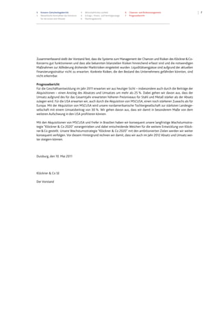 3 Konzern-Zwischenlagebericht
3 Wesentliche Kennzahlen des Konzerns
für die ersten drei Monate
4 Wirtschaftliches Umfeld
4 Ertrags-, Finanz- und Vermögenslage
6 Nachtragsbericht
6 Chancen- und Risikomanagement
7 Prognosebericht
7
Zusammenfassend stellt der Vorstand fest, dass die Systeme zum Management der Chancen und Risiken des Klöckner&Co-
Konzerns gut funktionieren und dass alle bekannten bilanziellen Risiken hinreichend erfasst sind und die notwendigen
Maßnahmen zur Abfederung drohender Marktrisiken eingeleitet wurden. Liquiditätsengpässe sind aufgrund der aktuellen
Finanzierungsstruktur nicht zu erwarten. Konkrete Risiken, die den Bestand des Unternehmens gefährden könnten, sind
nicht erkennbar.
Prognosebericht
Für die Geschäftsentwicklung im Jahr 2011 erwarten wir aus heutiger Sicht – insbesondere auch durch die Beiträge der
Akquisitionen – einen Anstieg des Absatzes und Umsatzes um mehr als 25 %. Dabei gehen wir davon aus, dass der
Umsatz aufgrund des für das Gesamtjahr erwarteten höheren Preisniveaus für Stahl und Metall stärker als der Absatz
zulegen wird. Für die USA erwarten wir, auch durch die Akquisition von MSCUSA, einen noch stärkeren Zuwachs als für
Europa. Mit der Akquisition von MSCUSA wird unsere nordamerikanische Tochtergesellschaft zur stärksten Landesge-
sellschaft mit einem Umsatzbeitrag von 30 %. Wir gehen davon aus, dass wir damit in besonderem Maße von dem
weiteren Aufschwung in den USA profitieren können.
Mit den Akquisitionen von MSCUSA und Frefer in Brasilien haben wir konsequent unsere langfristige Wachstumsstra-
tegie "Klöckner & Co 2020" vorangetrieben und dabei entscheidende Weichen für die weitere Entwicklung von Klöck-
ner&Co gestellt. Unsere Wachstumsstrategie "Klöckner & Co 2020" mit den ambitionierten Zielen werden wir weiter
konsequent verfolgen. Vor diesem Hintergrund rechnen wir damit, dass wir auch im Jahr 2012 Absatz und Umsatz wei-
ter steigern können.
Duisburg, den 10. Mai 2011
Klöckner & Co SE
Der Vorstand
 