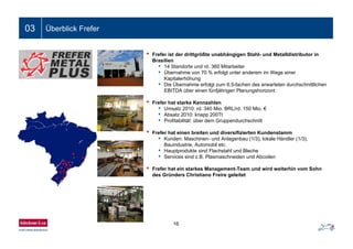 Folientitel03 Überblick Frefer
• Frefer ist der drittgrößte unabhängigen Stahl- und Metalldistributor in
Brasilien
• 14 Standorte und rd. 360 Mitarbeiter
• Übernahme von 70 % erfolgt unter anderem im Wege einer
Kapitalerhöhung
• Die Übernahme erfolgt zum 6,5-fachen des erwarteten durchschnittlichen
EBITDA über einen fünfjährigen Planungshorizont
• Frefer hat starke Kennzahlen
• Umsatz 2010: rd. 340 Mio. BRL/rd. 150 Mio. €
• Absatz 2010: knapp 200Tt
• Profitabilität: über dem Gruppendurchschnitt
• Frefer hat einen breiten und diversifizierten Kundenstamm
• Kunden: Maschinen- und Anlagenbau (1/3), lokale Händler (1/3),
Bauindustrie, Automobil etc.
• Hauptprodukte sind Flachstahl und Bleche
• Services sind z.B. Plasmaschneiden und Abcoilen
• Frefer hat ein starkes Management-Team und wird weiterhin vom Sohn
des Gründers Christiano Freire geleitet
16
 