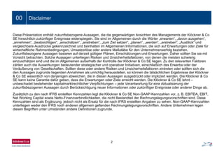 00 Disclaimer
Diese Präsentation enthält zukunftsbezogene Aussagen, die die gegenwärtigen Ansichten des Managements der Klöckner & Co
SE hinsichtlich zukünftiger Ereignisse widerspiegeln. Sie sind im Allgemeinen durch die Wörter „erwarten“, „davon ausgehen“,
„annehmen“, „beabsichtigen“, „einschätzen“, „anstreben“, „zum Ziel setzen“, „planen“, „werden“, „erstreben“, „Ausblick“ und
vergleichbare Ausdrücke gekennzeichnet und beinhalten im Allgemeinen Informationen, die sich auf Erwartungen oder Ziele für
wirtschaftliche Rahmenbedingungen, Umsatzerlöse oder andere Maßstäbe für den Unternehmenserfolg beziehen.
Zukunftsbezogene Aussagen basieren auf derzeit gültigen Plänen, Einschätzungen und Erwartungen. Daher sollten Sie sie mit
Vorsicht betrachten. Solche Aussagen unterliegen Risiken und Unsicherheitsfaktoren, von denen die meisten schwierig
einzuschätzen sind und die im Allgemeinen außerhalb der Kontrolle der Klöckner & Co SE liegen. Zu den relevanten Faktoren
zählen auch die Auswirkungen bedeutender strategischer und operativer Initiativen, einschließlich des Erwerbs oder der
Veräußerung von Gesellschaften. Sollten diese oder andere Risiken und Unsicherheitsfaktoren eintreten oder sollten sich die
den Aussagen zugrunde liegenden Annahmen als unrichtig herausstellen, so können die tatsächlichen Ergebnisse der Klöckner
& Co SE wesentlich von denjenigen abweichen, die in diesen Aussagen ausgedrückt oder impliziert werden. Die Klöckner & Co
SE kann keine Garantie dafür geben, dass die Erwartungen oder Ziele erreicht werden. Die Klöckner & Co SE lehnt –
unbeschadet bestehender kapitalmarktrechtlicher Verpflichtungen – jede Verantwortung für eine Aktualisierung der
zukunftsbezogenen Aussagen durch Berücksichtigung neuer Informationen oder zukünftiger Ereignisse oder anderer Dinge ab.
Zusätzlich zu den nach IFRS erstellten Kennzahlen legt die Klöckner & Co SE Non-GAAP-Kennzahlen vor, z. B. EBITDA, EBIT,
Net Working Capital sowie Netto-Finanzverbindlichkeiten, die nicht Bestandteil der Rechnungslegungsvorschriften sind. Diese
Kennzahlen sind als Ergänzung, jedoch nicht als Ersatz für die nach IFRS erstellten Angaben zu sehen. Non-GAAP-Kennzahlen
unterliegen weder den IFRS noch anderen allgemein geltenden Rechnungslegungsvorschriften. Andere Unternehmen legen
diesen Begriffen unter Umständen andere Definitionen zugrunde.
Ein- bis zweizeiliger Folientitel00 Disclaimer
2
 