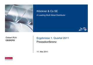 Klöckner & Co SE
A Leading Multi Metal Distributor
Ergebnisse 1. Quartal 2011
Pressekonferenz
11. Mai 2011
Gisbert Rühl
CEO/CFO
 