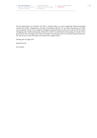 103 Konzern-Zwischenlagebericht
3 Wesentliche Kennzahlen des Konzerns
für die ersten sechs Monate
4 Wirtschaftliches Umfeld
5 Ertrags-, Finanz- und Vermögenslage
9 Nachtragsbericht
9 Chancen- und Risikomanagement
9 Prognosebericht
Mit den Akquisitionen von MSCUSA und Frefer in Brasilien haben wir unsere langfristige Wachstumsstrategie
„Klöckner&Co 2020" vorangetrieben und dabei entscheidende Weichen für die weitere Entwicklung von Klöck-
ner & Co gestellt. Mit der im Juni erfolgreich vollzogenen Kapitalerhöhung ist zudem das Fundament für die weitere
Verfolgung unserer Wachstumsstrategie „Klöckner&Co 2020" mit ambitionierten Zielen gelegt. Vor diesem Hinter-
grund rechnen wir aus heutiger Sicht, sofern die aktuellen Entwicklungen nicht in eine erneute Rezession führen, da-
mit, dass wir auch im Jahr 2012 Absatz und Umsatz weiter steigern können.
Duisburg, den 10. August 2011
Klöckner & Co SE
Der Vorstand
 