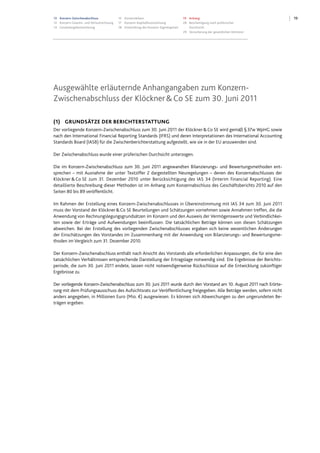 1913 Konzern-Zwischenabschluss
13 Konzern-Gewinn- und Verlustrechnung
14 Gesamtergebnisrechnung
15 Konzernbilanz
17 Konzern-Kapitalflussrechnung
18 Entwicklung des Konzern-Eigenkapitals
19 Anhang
28 Bescheinigung nach prüferischer
Durchsicht
29 Versicherung der gesetzlichen Vertreter
Ausgewählte erläuternde Anhangangaben zum Konzern-
Zwischenabschluss der Klöckner&Co SE zum 30. Juni 2011
(1) GRUNDSÄTZE DER BERICHTERSTATTUNG
Der vorliegende Konzern-Zwischenabschluss zum 30. Juni 2011 der Klöckner&Co SE wird gemäß §37w WpHG sowie
nach den International Financial Reporting Standards (IFRS) und deren Interpretationen des International Accounting
Standards Board (IASB) für die Zwischenberichterstattung aufgestellt, wie sie in der EU anzuwenden sind.
Der Zwischenabschluss wurde einer prüferischen Durchsicht unterzogen.
Die im Konzern-Zwischenabschluss zum 30. Juni 2011 angewandten Bilanzierungs- und Bewertungsmethoden ent-
sprechen – mit Ausnahme der unter Textziffer 2 dargestellten Neuregelungen – denen des Konzernabschlusses der
Klöckner& Co SE zum 31. Dezember 2010 unter Berücksichtigung des IAS 34 (Interim Financial Reporting). Eine
detaillierte Beschreibung dieser Methoden ist im Anhang zum Konzernabschluss des Geschäftsberichts 2010 auf den
Seiten 80 bis 89 veröffentlicht.
Im Rahmen der Erstellung eines Konzern-Zwischenabschlusses in Übereinstimmung mit IAS 34 zum 30. Juni 2011
muss der Vorstand der Klöckner&Co SE Beurteilungen und Schätzungen vornehmen sowie Annahmen treffen, die die
Anwendung von Rechnungslegungsgrundsätzen im Konzern und den Ausweis der Vermögenswerte und Verbindlichkei-
ten sowie der Erträge und Aufwendungen beeinflussen. Die tatsächlichen Beträge können von diesen Schätzungen
abweichen. Bei der Erstellung des vorliegenden Zwischenabschlusses ergaben sich keine wesentlichen Änderungen
der Einschätzungen des Vorstandes im Zusammenhang mit der Anwendung von Bilanzierungs- und Bewertungsme-
thoden im Vergleich zum 31. Dezember 2010.
Der Konzern-Zwischenabschluss enthält nach Ansicht des Vorstands alle erforderlichen Anpassungen, die für eine den
tatsächlichen Verhältnissen entsprechende Darstellung der Ertragslage notwendig sind. Die Ergebnisse der Berichts-
periode, die zum 30. Juni 2011 endete, lassen nicht notwendigerweise Rückschlüsse auf die Entwicklung zukünftiger
Ergebnisse zu.
Der vorliegende Konzern-Zwischenabschluss zum 30. Juni 2011 wurde durch den Vorstand am 10. August 2011 nach Erörte-
rung mit dem Prüfungsausschuss des Aufsichtsrats zur Veröffentlichung freigegeben. Alle Beträge werden, sofern nicht
anders angegeben, in Millionen Euro (Mio. €) ausgewiesen. Es können sich Abweichungen zu den ungerundeten Be-
trägen ergeben.
 