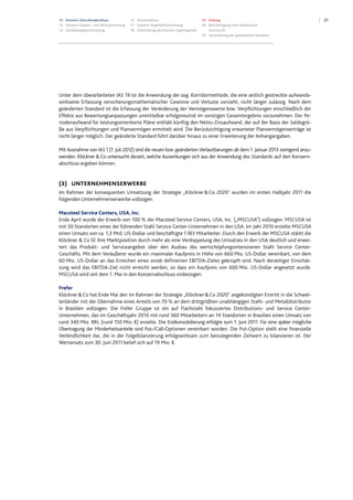2113 Konzern-Zwischenabschluss
13 Konzern-Gewinn- und Verlustrechnung
14 Gesamtergebnisrechnung
15 Konzernbilanz
17 Konzern-Kapitalflussrechnung
18 Entwicklung des Konzern-Eigenkapitals
19 Anhang
28 Bescheinigung nach prüferischer
Durchsicht
29 Versicherung der gesetzlichen Vertreter
Unter dem überarbeiteten IAS 19 ist die Anwendung der sog. Korridormethode, die eine zeitlich gestreckte aufwands-
wirksame Erfassung versicherungsmathematischer Gewinne und Verluste vorsieht, nicht länger zulässig. Nach dem
geänderten Standard ist die Erfassung der Veränderung der Vermögenswerte bzw. Verpflichtungen einschließlich der
Effekte aus Bewertungsanpassungen unmittelbar erfolgsneutral im sonstigen Gesamtergebnis vorzunehmen. Der Pe-
riodenaufwand für leistungsorientierte Pläne enthält künftig den Netto-Zinsaufwand, der auf der Basis der Saldogrö-
ße aus Verpflichtungen und Planvermögen ermittelt wird. Die Berücksichtigung erwarteter Planvermögenserträge ist
nicht länger möglich. Der geänderte Standard führt darüber hinaus zu einer Erweiterung der Anhangangaben.
Mit Ausnahme von IAS 1 (1. Juli 2012) sind die neuen bzw. geänderten Verlautbarungen ab dem 1. Januar 2013 zwingend anzu-
wenden. Klöckner & Co untersucht derzeit, welche Auswirkungen sich aus der Anwendung des Standards auf den Konzern-
abschluss ergeben können.
(3) UNTERNEHMENSERWERBE
Im Rahmen der konsequenten Umsetzung der Strategie „Klöckner&Co 2020" wurden im ersten Halbjahr 2011 die
folgenden Unternehmenserwerbe vollzogen.
Macsteel Service Centers, USA, Inc.
Ende April wurde der Erwerb von 100 % der Macsteel Service Centers, USA, Inc. („MSCUSA”) vollzogen. MSCUSA ist
mit 30 Standorten eines der führenden Stahl Service Center-Unternehmen in den USA. Im Jahr 2010 erzielte MSCUSA
einen Umsatz von ca. 1,3 Mrd. US-Dollar und beschäftigte 1.183 Mitarbeiter. Durch den Erwerb der MSCUSA stärkt die
Klöckner & Co SE ihre Marktposition durch mehr als eine Verdoppelung des Umsatzes in den USA deutlich und erwei-
tert das Produkt- und Serviceangebot über den Ausbau des wertschöpfungsintensiveren Stahl Service Center-
Geschäfts. Mit dem Veräußerer wurde ein maximaler Kaufpreis in Höhe von 660 Mio. US-Dollar vereinbart, von dem
60 Mio. US-Dollar an das Erreichen eines vorab definierten EBITDA-Zieles geknüpft sind. Nach derzeitiger Einschät-
zung wird das EBITDA-Ziel nicht erreicht werden, so dass ein Kaufpreis von 600 Mio. US-Dollar angesetzt wurde.
MSCUSA wird seit dem 1. Mai in den Konzernabschluss einbezogen.
Frefer
Klöckner&Co hat Ende Mai den im Rahmen der Strategie „Klöckner&Co 2020" angekündigten Eintritt in die Schwel-
lenländer mit der Übernahme eines Anteils von 70 % an dem drittgrößten unabhängigen Stahl- und Metalldistributor
in Brasilien vollzogen. Die Frefer Gruppe ist ein auf Flachstahl fokussiertes Distributions- und Service Center-
Unternehmen, das im Geschäftsjahr 2010 mit rund 360 Mitarbeitern an 14 Standorten in Brasilien einen Umsatz von
rund 340 Mio. BRL (rund 150 Mio. €) erzielte. Die Erstkonsolidierung erfolgte zum 1. Juni 2011. Für eine später mögliche
Übertragung der Minderheitsanteile sind Put-/Call-Optionen vereinbart worden. Die Put-Option stellt eine finanzielle
Verbindlichkeit dar, die in der Folgebilanzierung erfolgswirksam zum beizulegenden Zeitwert zu bilanzieren ist. Der
Wertansatz zum 30. Juni 2011 belief sich auf 19 Mio. €.
 