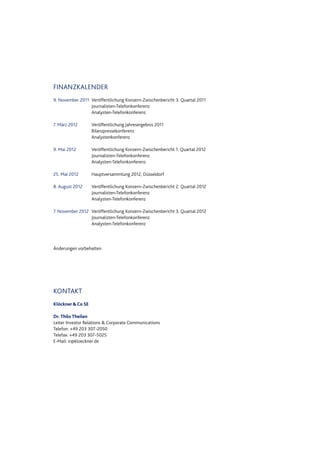 FINANZKALENDER
9. November 2011 Veröffentlichung Konzern-Zwischenbericht 3. Quartal 2011
Journalisten-Telefonkonferenz
Analysten-Telefonkonferenz
7. März 2012 Veröffentlichung Jahresergebnis 2011
Bilanzpressekonferenz
Analystenkonferenz
9. Mai 2012 Veröffentlichung Konzern-Zwischenbericht 1. Quartal 2012
Journalisten-Telefonkonferenz
Analysten-Telefonkonferenz
25. Mai 2012 Hauptversammlung 2012, Düsseldorf
8. August 2012 Veröffentlichung Konzern-Zwischenbericht 2. Quartal 2012
Journalisten-Telefonkonferenz
Analysten-Telefonkonferenz
7. November 2012 Veröffentlichung Konzern-Zwischenbericht 3. Quartal 2012
Journalisten-Telefonkonferenz
Analysten-Telefonkonferenz
Änderungen vorbehalten
KONTAKT
Klöckner&Co SE
Dr. Thilo Theilen
Leiter Investor Relations & Corporate Communications
Telefon: +49 203 307-2050
Telefax: +49 203 307-5025
E-Mail: ir@kloeckner.de
 