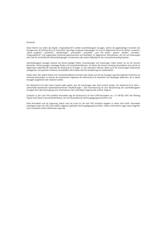 Disclaimer
Dieser Bericht (vor allem das Kapitel „Prognosebericht“) enthält zukunftsbezogene Aussagen, welche die gegenwärtigen Ansichten des
Managements der Klöckner&Co SE hinsichtlich zukünftiger Ereignisse widerspiegeln. Sie sind im Allgemeinen durch die Wörter „erwarten“,
„davon ausgehen“, „annehmen“, „beabsichtigen“, „einschätzen“, „anstreben“, „zum Ziel setzen“, „planen“, „werden“, „erstreben“,
„Prognosebericht“ und vergleichbare Ausdrücke gekennzeichnet und beinhalten im Allgemeinen Informationen, die sich auf Erwartungen
oder Ziele für wirtschaftliche Rahmenbedingungen, Umsatzerlöse oder andere Maßstäbe für den Unternehmenserfolg beziehen.
Zukunftsbezogene Aussagen basieren auf derzeit gültigen Plänen, Einschätzungen und Erwartungen. Daher sollten Sie sie mit Vorsicht
betrachten. Solche Aussagen unterliegen Risiken und Unsicherheitsfaktoren, von denen die meisten schwierig einzuschätzen sind und die im
Allgemeinen außerhalb der Kontrolle der Klöckner&Co SE liegen. Zu den relevanten Faktoren zählen auch die Auswirkungen bedeutender
strategischer und operativer Initiativen, einschließlich des Erwerbs oder der Veräußerung von Gesellschaften.
Sollten diese oder andere Risiken und Unsicherheitsfaktoren eintreten oder sollten sich die den Aussagen zugrunde liegenden Annahmen als
unrichtig herausstellen, so können die tatsächlichen Ergebnisse der Klöckner&Co SE wesentlich von denjenigen abweichen, die in diesen
Aussagen ausgedrückt oder impliziert werden.
Die Klöckner&Co SE kann keine Garantie dafür geben, dass die Erwartungen oder Ziele erreicht werden. Die Klöckner &Co SE lehnt –
unbeschadet bestehender kapitalmarktrechtlicher Verpflichtungen – jede Verantwortung für eine Aktualisierung der zukunftsbezogenen
Aussagen durch Berücksichtigung neuer Informationen oder zukünftiger Ereignisse oder anderer Dinge ab.
Zusätzlich zu den nach IFRS erstellten Kennzahlen legt die Klöckner &Co SE Non-GAAP-Kennzahlen vor, z. B. EBITDA, EBIT, Net Working
Capital sowie Netto-Finanzverbindlichkeiten, die nicht Bestandteil der Rechnungslegungsvorschriften sind.
Diese Kennzahlen sind als Ergänzung, jedoch nicht als Ersatz für die nach IFRS erstellten Angaben zu sehen. Non-GAAP- Kennzahlen
unterliegen weder den IFRS noch anderen allgemein geltenden Rechnungslegungsvorschriften. Andere Unternehmen legen diesen Begriffen
unter Umständen andere Definitionen zugrunde.
 