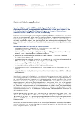 33 Konzern-Zwischenlagebericht
3 Wesentliche Kennzahlen des Konzerns
für die ersten sechs Monate
4 Wirtschaftliches Umfeld
5 Ertrags-, Finanz- und Vermögenslage
9 Nachtragsbericht
9 Chancen- und Risikomanagement
9 Prognosebericht
Konzern-Zwischenlagebericht
Operatives Halbjahres-Ergebnis (EBITDA) geprägt durch gegenläufige Stahlzyklen im ersten und zweiten
Quartal. Absatz und Umsatz maßgeblich gesteigert. Konsolidierung von Macsteel Service Centers USA und
Frefer Brasilien. Kapitalerhöhung erfolgreich platziert, Prognose von Umsatz- und Absatzwachstum -
vorbehaltlich Rückfall in eine Rezession - von mehr als 25 % bestätigt.
Nach einem erfreulichen Anstieg des operativen Ergebnisses (EBITDA) auf 104 Mio. € im ersten Quartal des laufenden
Jahres hat die Ergebnisdynamik im zweiten Quartal mit einem EBITDA von 62 Mio. € spürbar nachgelassen. Der Grund
für diese Entwicklung lag im Wesentlichen in den rückläufigen Stahlpreisen, die nach einem deutlichen Anstieg im ers-
ten Quartal im Folgequartal erheblich unter Druck geraten sind. Beim Absatz und Umsatz konnte Klöckner&Co hin-
gegen insbesondere durch die Akquisition von Macsteel Service Centers USA auch im zweiten Quartal weiter deutlich
zulegen.
Wesentliche Kennzahlen des Konzerns für die ersten sechs Monate:
• Steigerung des Absatzes um 24,1% auf 3,3 Mio. t im Vergleich zum ersten Halbjahr 2010
(Q2: 1,8 Mio. t gegenüber 1,4 Mio. t im zweiten Quartal 2010)
• Erhöhung des Umsatzes preis-, mengen- und akquisitionsbedingt um 40,8% gegenüber dem Vorjahr auf rund 3,5
Mrd. € (Q2: 1,9 Mrd. € gegenüber 1,4 Mrd. € im zweiten Quartal 2010)
• Verbesserung des Rohertrags gegenüber dem Vorjahr um 21,8 % auf 691 Mio. € (Q2: 337 Mio. € gegenüber
331 Mio. € im zweiten Quartal 2010)
• Steigerung des operativen Ergebnisses (EBITDA) von 129 Mio. € auf 166 Mio. € im Vergleich zum Vorjahr, wobei das
EBITDA im zweiten Quartal mit 62 Mio. € unter dem Vorjahreswert von 100 Mio. € lag
• Das Konzernergebnis lag bei 50 Mio. € nach 49 Mio. € im Vorjahr
• Das Ergebnis je Aktie betrug 0,69 € nach 0,71 € im Vorjahresvergleichszeitraum
• Solide Bilanzstruktur mit einer Eigenkapitalquote von 37 % und moderater Netto-Barverschuldung in Höhe von
600 Mio. €
• Erfolgreiche Platzierung einer Kapitalerhöhung mit einem Netto-Emissionserlös in Höhe von 517 Mio. € als Basis für
weiteres Wachstum
Neben den sehr unterschiedlichen Stahlzyklen im ersten und zweiten Quartal war das erste Halbjahr für Klöckner & Co
insbesondere geprägt durch zwei sehr wesentliche Akquisitionen und die erfolgreiche Platzierung der Kapitalerhöhung.
Der Erwerb der Macsteel Service Centers USA („MSCUSA”) wurde Ende April vollzogen und markiert einen wichtigen
Meilenstein in der Umsetzung der Strategie „Klöckner&Co 2020". MSCUSA ist eines der führenden Flachstahl Service
Center-Unternehmen in den USA mit einem Umsatz von rund 1,3 Mrd. US-Dollar im Jahr 2010. Mit der Akquisition
verdoppelt Klöckner & Co Umsatz und Standorte in Nordamerika. Das bisher primär auf Langprodukte und Grobble-
che ausgerichtete Produktportfolio wird um Flachprodukte erweitert. Klöckner & Co nimmt damit in allen drei Pro-
duktbereichen eine der führenden Marktpositionen in den USA ein und steigt zum drittgrößten Stahl- und Metall-
distributor in Nordamerika auf. Die US-amerikanische Landesgesellschaft wird künftig mit einem Umsatzanteil von
30 % die stärkste im Konzern.
Ende Mai haben wir zudem den Erwerb von 70 % der Anteile an der brasilianischen Frefer Gruppe („Frefer") abge-
schlossen. Mit rund 360 Mitarbeitern an 14 Standorten erwirtschaftete die Gruppe im Jahr 2010 einen Umsatz von ca.
340 Mio. BRL (rd. 150 Mio. €). Auch hiermit erreichen wir einen weiteren Meilenstein in der Umsetzung der Strategie
„Klöckner & Co 2020” und stoßen in die Schwellenländer Südamerikas vor, um am beschleunigten Wachstum dieser
Märkte teilzuhaben.
Entsprechend der internen Verantwortlichkeiten und des entsprechenden Management Reportings wurden die Aktivi-
täten von MSCUSA und Frefer dem ehemaligen Segment „Nordamerika" zugeordnet, das beginnend mit dem zweiten
Quartal als Segment „Americas" geführt wird.
 