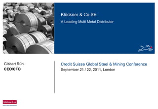 Klöckner & Co SE
A Leading Multi Metal Distributor
Credit Suisse Global Steel & Mining Conference
September 21 / 22, 2011, London
Gisbert Rühl
CEO/CFO
 