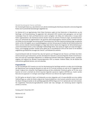 103 Konzern-Zwischenlagebericht
3 Wesentliche Kennzahlen des Konzerns
für die ersten neun Monate
5 Wirtschaftliches Umfeld
6 Ertrags-, Finanz- und Vermögenslage
9 Nachtragsbericht
9 Chancen- und Risikomanagement
10 Prognosebericht
Aktuelle Beurteilung der Chancen und Risiken
Der Vorstand geht davon aus, dass Klöckner & Co alle bei Aufstellung des Abschlusses bilanziell zu berücksichtigenden
Risiken durch ausreichende Rückstellungen abgebildet hat.
Für Klöckner & Co als lagerhaltenden Multi Metal Distributor ergibt sich das Marktrisiko im Wesentlichen aus der
Nachfrage- und Preisentwicklung. Die gegenüber dem Jahresende 2010 zunächst stark gestiegenen und seit April
rückläufigen Preise für Stahl und Metall könnten weiter nachgeben. Der Abbau der insbesondere in Europa relativ
hohen Lagerbestände in der Distribution könnte darüber hinaus für weiteren Preisdruck sorgen, da herkömmlicher-
weise zum Jahresende die Lagerbestände in der gesamten Wertschöpfungskette reduziert werden. Daneben könnten
sich Risiken aus der derzeitigen Verunsicherung der Finanzmärkte durch die hohe Staatsverschuldung einiger europäischer
Länder und der USA ergeben, was zu Liquiditätsengpässen und einer Verteuerung von Krediten bei den Abnehmerbranchen
führen und eine sinkende Investitionstätigkeit zur Folge haben könnte. Bereits eine Stagnation der Wirtschaftsleistung in
unseren Kernmärkten könnte zu einer rückläufigen Stahlnachfrage führen. Dies würde sich negativ auf unsere Vermögens-,
Finanz- und Ertragslage auswirken. Darüber hinaus gelten die im Geschäftsbericht 2010 auf den Seiten 55–64 detailliert
aufgeführten grundsätzlichen Aussagen des Chancen- und Risikoberichts weiterhin.
Zusammenfassend stellt der Vorstand fest, dass die Systeme zum Management der Chancen und Risiken des Klöck-
ner&Co-Konzerns gut funktionieren und dass alle bekannten bilanziell zu berücksichtigenden Risiken hinreichend er-
fasst sind sowie die notwendigen Maßnahmen zur Abfederung drohender Marktrisiken eingeleitet wurden. Liquiditäts-
engpässe sind aufgrund der aktuellen Finanzierungsstruktur nicht zu erwarten. Konkrete Risiken, die den Bestand des
Unternehmens gefährden könnten, sind nicht erkennbar.
Prognosebericht
Für das Geschäftsjahr 2011 erwarten wir trotz der Abschwächung der Nachfrage weiterhin vor allem durch die Beiträge
der Akquisitionen einen Anstieg des Absatzes um mehr als 25 % und des Umsatzes um mehr als 35 % gegenüber dem
Vorjahr. Aufgrund der schwachen Nachfrageentwicklung und des anhaltenden Preisdrucks gehen wir für das vierte
Quartal von einem unterhalb des dritten Quartals liegenden operativen Ergebnis (EBITDA) aus. Zudem werden
Restrukturierungskosten im niedrigen zweistelligen Millionen-Euro-Bereich das Ergebnis belasten.
Für 2012 gehen wir aktuell in Nord- und Südamerika von einer steigenden und in Europa allenfalls von einer stabilen
Stahlnachfrage aus, wobei die Risiken aufgrund der Staatsschuldenkrise in der Eurozone weiterhin extrem hoch sind.
Vor diesem Hintergrund werden wir die nachhaltig angestrebte EBITDA-Marge von 6 % im nächsten Jahr noch nicht erreichen.
Die eingeleiteten Restrukturierungsmaßnahmen werden aber dazu beitragen, die Zielsetzung danach möglichst
schnell zu erreichen.
Duisburg, den 9. November 2011
Klöckner & Co SE
Der Vorstand
Datei: Q3_11_DT_081111_2200.doc; Gespeichert von Luetke-Bexten am 08.11.2011 22:27:00
 