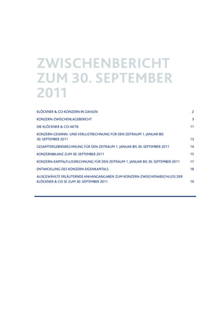 Datei: Q3_11_DT_081111_2200.doc; Gespeichert von Luetke-Bexten am 08.11.2011 22:27:00
ZWISCHENBERICHT
ZUM 30. SEPTEMBER
2011
KLÖCKNER & CO-KONZERN IN ZAHLEN 2
KONZERN-ZWISCHENLAGEBERICHT 3
DIE KLÖCKNER & CO-AKTIE 11
KONZERN-GEWINN- UND VERLUSTRECHNUNG FÜR DEN ZEITRAUM 1. JANUAR BIS
30. SEPTEMBER 2011 13
GESAMTERGEBNISRECHNUNG FÜR DEN ZEITRAUM 1. JANUAR BIS 30. SEPTEMBER 2011 14
KONZERNBILANZ ZUM 30. SEPTEMBER 2011 15
KONZERN-KAPITALFLUSSRECHNUNG FÜR DEN ZEITRAUM 1. JANUAR BIS 30. SEPTEMBER 2011 17
ENTWICKLUNG DES KONZERN-EIGENKAPITALS 18
AUSGEWÄHLTE ERLÄUTERNDE ANHANGANGABEN ZUM KONZERN-ZWISCHENABSCHLUSS DER
KLÖCKNER & CO SE ZUM 30. SEPTEMBER 2011 19
 