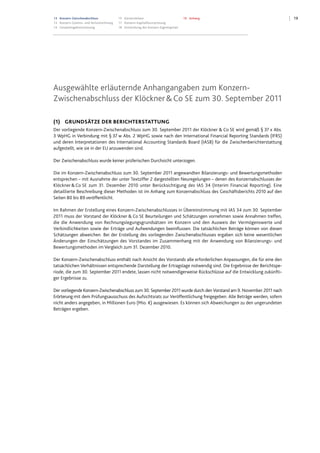 1913 Konzern-Zwischenabschluss
13 Konzern-Gewinn- und Verlustrechnung
14 Gesamtergebnisrechnung
15 Konzernbilanz
17 Konzern-Kapitalflussrechnung
18 Entwicklung des Konzern-Eigenkapitals
19 Anhang
Ausgewählte erläuternde Anhangangaben zum Konzern-
Zwischenabschluss der Klöckner&Co SE zum 30. September 2011
(1) GRUNDSÄTZE DER BERICHTERSTATTUNG
Der vorliegende Konzern-Zwischenabschluss zum 30. September 2011 der Klöckner & Co SE wird gemäß § 37 x Abs.
3 WpHG in Verbindung mit § 37 w Abs. 2 WpHG sowie nach den International Financial Reporting Standards (IFRS)
und deren Interpretationen des International Accounting Standards Board (IASB) für die Zwischenberichterstattung
aufgestellt, wie sie in der EU anzuwenden sind.
Der Zwischenabschluss wurde keiner prüferischen Durchsicht unterzogen.
Die im Konzern-Zwischenabschluss zum 30. September 2011 angewandten Bilanzierungs- und Bewertungsmethoden
entsprechen – mit Ausnahme der unter Textziffer 2 dargestellten Neuregelungen – denen des Konzernabschlusses der
Klöckner& Co SE zum 31. Dezember 2010 unter Berücksichtigung des IAS 34 (Interim Financial Reporting). Eine
detaillierte Beschreibung dieser Methoden ist im Anhang zum Konzernabschluss des Geschäftsberichts 2010 auf den
Seiten 80 bis 89 veröffentlicht.
Im Rahmen der Erstellung eines Konzern-Zwischenabschlusses in Übereinstimmung mit IAS 34 zum 30. September
2011 muss der Vorstand der Klöckner & Co SE Beurteilungen und Schätzungen vornehmen sowie Annahmen treffen,
die die Anwendung von Rechnungslegungsgrundsätzen im Konzern und den Ausweis der Vermögenswerte und
Verbindlichkeiten sowie der Erträge und Aufwendungen beeinflussen. Die tatsächlichen Beträge können von diesen
Schätzungen abweichen. Bei der Erstellung des vorliegenden Zwischenabschlusses ergaben sich keine wesentlichen
Änderungen der Einschätzungen des Vorstandes im Zusammenhang mit der Anwendung von Bilanzierungs- und
Bewertungsmethoden im Vergleich zum 31. Dezember 2010.
Der Konzern-Zwischenabschluss enthält nach Ansicht des Vorstands alle erforderlichen Anpassungen, die für eine den
tatsächlichen Verhältnissen entsprechende Darstellung der Ertragslage notwendig sind. Die Ergebnisse der Berichtspe-
riode, die zum 30. September 2011 endete, lassen nicht notwendigerweise Rückschlüsse auf die Entwicklung zukünfti-
ger Ergebnisse zu.
Der vorliegende Konzern-Zwischenabschluss zum 30. September 2011 wurde durch den Vorstand am 9. November 2011 nach
Erörterung mit dem Prüfungsausschuss des Aufsichtsrats zur Veröffentlichung freigegeben. Alle Beträge werden, sofern
nicht anders angegeben, in Millionen Euro (Mio. €) ausgewiesen. Es können sich Abweichungen zu den ungerundeten
Beträgen ergeben.
Datei: Q3_11_DT_081111_2200.doc; Gespeichert von Luetke-Bexten am 08.11.2011 22:27:00
 