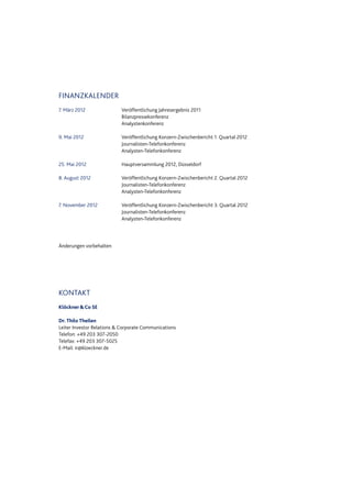 FINANZKALENDER
7. März 2012 Veröffentlichung Jahresergebnis 2011
Bilanzpressekonferenz
Analystenkonferenz
9. Mai 2012 Veröffentlichung Konzern-Zwischenbericht 1. Quartal 2012
Journalisten-Telefonkonferenz
Analysten-Telefonkonferenz
25. Mai 2012 Hauptversammlung 2012, Düsseldorf
8. August 2012 Veröffentlichung Konzern-Zwischenbericht 2. Quartal 2012
Journalisten-Telefonkonferenz
Analysten-Telefonkonferenz
7. November 2012 Veröffentlichung Konzern-Zwischenbericht 3. Quartal 2012
Journalisten-Telefonkonferenz
Analysten-Telefonkonferenz
Änderungen vorbehalten
KONTAKT
Klöckner&Co SE
Dr. Thilo Theilen
Leiter Investor Relations & Corporate Communications
Telefon: +49 203 307-2050
Telefax: +49 203 307-5025
E-Mail: ir@kloeckner.de
Datei: Q3_11_DT_081111_2200.doc; Gespeichert von Luetke-Bexten am 08.11.2011 22:27:00
 
