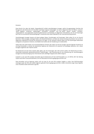 Datei: Q3_11_DT_081111_2200.doc; Gespeichert von Luetke-Bexten am 08.11.2011 22:27:00
Disclaimer
Dieser Bericht (vor allem das Kapitel „Prognosebericht“) enthält zukunftsbezogene Aussagen, welche die gegenwärtigen Ansichten des
Managements der Klöckner&Co SE hinsichtlich zukünftiger Ereignisse widerspiegeln. Sie sind im Allgemeinen durch die Wörter „erwarten“,
„davon ausgehen“, „annehmen“, „beabsichtigen“, „einschätzen“, „anstreben“, „zum Ziel setzen“, „planen“, „werden“, „erstreben“,
„Prognosebericht“ und vergleichbare Ausdrücke gekennzeichnet und beinhalten im Allgemeinen Informationen, die sich auf Erwartungen
oder Ziele für wirtschaftliche Rahmenbedingungen, Umsatzerlöse oder andere Maßstäbe für den Unternehmenserfolg beziehen.
Zukunftsbezogene Aussagen basieren auf derzeit gültigen Plänen, Einschätzungen und Erwartungen. Daher sollten Sie sie mit Vorsicht
betrachten. Solche Aussagen unterliegen Risiken und Unsicherheitsfaktoren, von denen die meisten schwierig einzuschätzen sind und die im
Allgemeinen außerhalb der Kontrolle der Klöckner&Co SE liegen. Zu den relevanten Faktoren zählen auch die Auswirkungen bedeutender
strategischer und operativer Initiativen, einschließlich des Erwerbs oder der Veräußerung von Gesellschaften.
Sollten diese oder andere Risiken und Unsicherheitsfaktoren eintreten oder sollten sich die den Aussagen zugrunde liegenden Annahmen als
unrichtig herausstellen, so können die tatsächlichen Ergebnisse der Klöckner&Co SE wesentlich von denjenigen abweichen, die in diesen
Aussagen ausgedrückt oder impliziert werden.
Die Klöckner&Co SE kann keine Garantie dafür geben, dass die Erwartungen oder Ziele erreicht werden. Die Klöckner &Co SE lehnt –
unbeschadet bestehender kapitalmarktrechtlicher Verpflichtungen – jede Verantwortung für eine Aktualisierung der zukunftsbezogenen
Aussagen durch Berücksichtigung neuer Informationen oder zukünftiger Ereignisse oder anderer Dinge ab.
Zusätzlich zu den nach IFRS erstellten Kennzahlen legt die Klöckner &Co SE Non-GAAP-Kennzahlen vor, z.B. EBITDA, EBIT, Net Working
Capital sowie Netto-Finanzverbindlichkeiten, die nicht Bestandteil der Rechnungslegungsvorschriften sind.
Diese Kennzahlen sind als Ergänzung, jedoch nicht als Ersatz für die nach IFRS erstellten Angaben zu sehen. Non-GAAP-Kennzahlen
unterliegen weder den IFRS noch anderen allgemein geltenden Rechnungslegungsvorschriften. Andere Unternehmen legen diesen Begriffen
unter Umständen andere Definitionen zugrunde.
 
