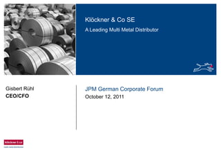 Klöckner & Co SE
A Leading Multi Metal Distributor
JPM German Corporate Forum
October 12, 2011
Gisbert Rühl
CEO/CFO
 