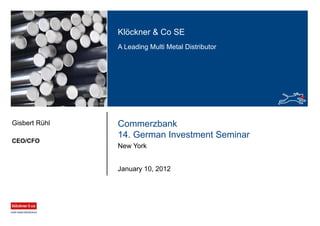 Klöckner & Co SE
A Leading Multi Metal Distributor
Commerzbank
14. German Investment Seminar
New York
CEO/CFO
Gisbert Rühl
January 10, 2012
 