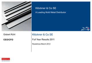 Klöckner & Co SE
A Leading Multi Metal Distributor
Klöckner & Co SE
Full Year Results 2011
Roadshow March 2012
CEO/CFO
Gisbert Rühl
 