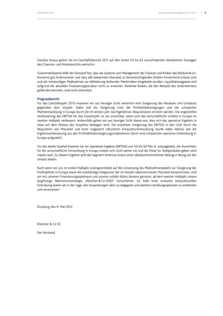 9Klöckner & Co SE Konzern-Zwischenlagebericht Q1 2012
Darüber hinaus gelten die im Geschäftsbericht 2011 auf den Seiten 53 bis 63 vorzufindenden detaillierten Aussagen
des Chancen- und Risikoberichts weiterhin.
Zusammenfassend stellt der Vorstand fest, dass die Systeme zum Management der Chancen und Risiken des Klöckner&Co-
Konzerns gut funktionieren und dass alle bekannten bilanziell zu berücksichtigenden Risiken hinreichend erfasst sind
und die notwendigen Maßnahmen zur Abfederung drohender Marktrisiken eingeleitet wurden. Liquiditätsengpässe sind
aufgrund der aktuellen Finanzierungsstruktur nicht zu erwarten. Konkrete Risiken, die den Bestand des Unternehmens
gefährden könnten, sind nicht erkennbar.
Prognosebericht
Für das Geschäftsjahr 2012 erwarten wir aus heutiger Sicht weiterhin eine Steigerung des Absatzes und Umsatzes
gegenüber dem Vorjahr. Dabei soll die Steigerung trotz der Portfoliobereinigungen und der schwachen
Marktentwicklung in Europa durch die im letzten Jahr durchgeführten Akquisitionen erreicht werden. Die angestrebte
Verbesserung des EBITDA für das Gesamtjahr ist nur erreichbar, wenn sich das wirtschaftliche Umfeld in Europa im
zweiten Halbjahr verbessert. Andernfalls gehen wir aus heutiger Sicht davon aus, dass sich das operative Ergebnis in
etwa auf dem Niveau des Vorjahres bewegen wird. Die erwartete Steigerung des EBITDA in den USA durch die
Akquisition von Macsteel und einer insgesamt robusteren Konjunkturentwicklung würde dabei ebenso wie die
Ergebnisverbesserung aus den Profitabilitätssteigerungsmaßnahmen durch eine schwächere operative Entwicklung in
Europa aufgezehrt.
Für das zweite Quartal erwarten wir ein operatives Ergebnis (EBITDA) von 50 bis 60 Mio. €, vorausgesetzt, die Aussichten
für die wirtschaftliche Entwicklung in Europa trüben sich nicht weiter ein und die Preise für Stahlprodukte geben nicht
massiv nach. Zu diesem Ergebnis wird das Segment Americas erneut einen überdurchschnittlichen Beitrag in Bezug auf den
Umsatz leisten.
Auch wenn wir uns im ersten Halbjahr uneingeschränkt auf die Umsetzung des Maßnahmenpakets zur Steigerung der
Profitabilität in Europa sowie die vollständige Integration der im Vorjahr übernommenen Macsteel konzentrieren, sind
wir mit unserem Finanzierungsspielraum und unserer soliden Bilanz bestens gerüstet, ab dem zweiten Halbjahr unsere
langfristige Wachstumsstrategie „Klöckner&Co 2020“ fortzuführen. Im Falle einer erneuten konjunkturellen
Eintrübung wären wir in der Lage, den Auswirkungen aktiv zu begegnen und weitere Handlungsoptionen zu erarbeiten
und umzusetzen.
Duisburg, den 9. Mai 2012
Klöckner & Co SE
Der Vorstand
 