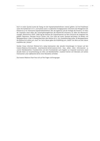 11Klöckner & Co SE Klöckner & Co Aktie
Auch im ersten Quartal wurde der Dialog mit den Kapitalmarktteilnehmern intensiv geführt. Auf fünf Roadshows
sowie drei Konferenzen im In- und Ausland sowie in zusätzlichen Einzelgesprächen informierte das Management der
Klöckner & Co SE interessierte Kapitalmarktteilnehmer über die Ergebnisse und die Strategie des Konzerns. Im Fokus
der Gespräche stand neben den Gesamtjahresergebnissen des Klöckner&Co-Konzerns vor allem die Wachstums-
strategie „Klöckner&Co 2020“. Dabei lag das Interesse der Gesprächspartner auf dem Fortschritt der Integration der
größten Akquisition, Macsteel Service Centers USA. Zum Ende des ersten Quartals berichteten 26 Banken und
Wertpapierhäuser in über 45 Researchberichten über Klöckner & Co. Zum Quartalsstichtag stuften 18 Wertpapierhäuser
die Klöckner & Co-Aktie zum „Kauf“ ein. Sechs Häuser gaben die Empfehlung zum „Halten“ der Aktie und zwei Häuser
empfahlen den „Verkauf“.
Darüber hinaus informiert Klöckner & Co stetig Interessenten über aktuelle Entwicklungen im Konzern auf den
Investor-Relations-Internetseiten www.kloeckner.de/de/investoren.html. Dazu zählen neben Informationen zu
unseren Wandelanleihen, Finanzberichten und dem Finanzkalender auch Angaben zur Corporate Governance sowie
aktuelle Daten zur Kursentwicklung von Aktie und Wandelanleihen. Zusätzlich können sich Aktionäre und weitere
Interessenten unter ir@kloeckner.de für einen Newsletter anmelden.
Das Investor-Relations-Team freut sich auf Ihre Fragen und Anregungen.
 