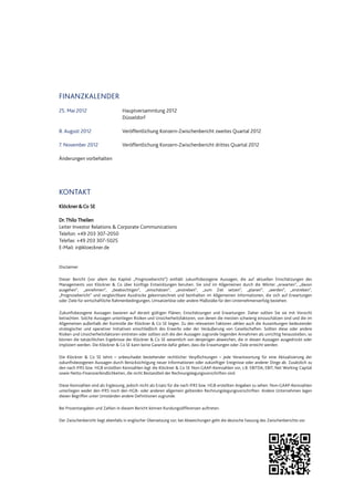 FINANZKALENDER
25. Mai 2012 Hauptversammlung 2012
Düsseldorf
8. August 2012 Veröffentlichung Konzern-Zwischenbericht zweites Quartal 2012
7. November 2012 Veröffentlichung Konzern-Zwischenbericht drittes Quartal 2012
Änderungen vorbehalten
KONTAKT
Klöckner&Co SE
Dr.Thilo Theilen
Leiter Investor Relations & Corporate Communications
Telefon: +49 203 307-2050
Telefax: +49 203 307-5025
E-Mail: ir@kloeckner.de
Disclaimer
Dieser Bericht (vor allem das Kapitel „Prognosebericht“) enthält zukunftsbezogene Aussagen, die auf aktuellen Einschätzungen des
Managements von Klöckner & Co über künftige Entwicklungen beruhen. Sie sind im Allgemeinen durch die Wörter „erwarten“, „davon
ausgehen“, „annehmen“, „beabsichtigen“, „einschätzen“, „anstreben“, „zum Ziel setzen“, „planen“, „werden“, „erstreben“,
„Prognosebericht“ und vergleichbare Ausdrücke gekennzeichnet und beinhalten im Allgemeinen Informationen, die sich auf Erwartungen
oder Ziele für wirtschaftliche Rahmenbedingungen, Umsatzerlöse oder andere Maßstäbe für den Unternehmenserfolg beziehen.
Zukunftsbezogene Aussagen basieren auf derzeit gültigen Plänen, Einschätzungen und Erwartungen. Daher sollten Sie sie mit Vorsicht
betrachten. Solche Aussagen unterliegen Risiken und Unsicherheitsfaktoren, von denen die meisten schwierig einzuschätzen sind und die im
Allgemeinen außerhalb der Kontrolle der Klöckner & Co SE liegen. Zu den relevanten Faktoren zählen auch die Auswirkungen bedeutender
strategischer und operativer Initiativen einschließlich des Erwerbs oder der Veräußerung von Gesellschaften. Sollten diese oder andere
Risiken und Unsicherheitsfaktoren eintreten oder sollten sich die den Aussagen zugrunde liegenden Annahmen als unrichtig herausstellen, so
können die tatsächlichen Ergebnisse der Klöckner & Co SE wesentlich von denjenigen abweichen, die in diesen Aussagen ausgedrückt oder
impliziert werden. Die Klöckner & Co SE kann keine Garantie dafür geben, dass die Erwartungen oder Ziele erreicht werden.
Die Klöckner & Co SE lehnt – unbeschadet bestehender rechtlicher Verpflichtungen – jede Verantwortung für eine Aktualisierung der
zukunftsbezogenen Aussagen durch Berücksichtigung neuer Informationen oder zukünftiger Ereignisse oder anderer Dinge ab. Zusätzlich zu
den nach IFRS bzw. HGB erstellten Kennzahlen legt die Klöckner & Co SE Non-GAAP-Kennzahlen vor, z.B. EBITDA, EBIT, Net Working Capital
sowie Netto-Finanzverbindlichkeiten, die nicht Bestandteil der Rechnungslegungsvorschriften sind.
Diese Kennzahlen sind als Ergänzung, jedoch nicht als Ersatz für die nach IFRS bzw. HGB erstellten Angaben zu sehen. Non-GAAP-Kennzahlen
unterliegen weder den IFRS noch den HGB- oder anderen allgemein geltenden Rechnungslegungsvorschriften. Andere Unternehmen legen
diesen Begriffen unter Umständen andere Definitionen zugrunde.
Bei Prozentangaben und Zahlen in diesem Bericht können Rundungsdifferenzen auftreten.
Der Zwischenbericht liegt ebenfalls in englischer Übersetzung vor; bei Abweichungen geht die deutsche Fassung des Zwischenberichts vor.
 