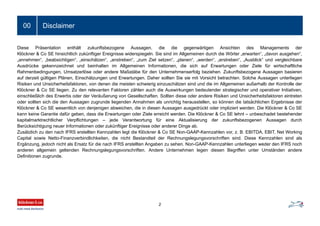 Disclaimer
2
00
Diese Präsentation enthält zukunftsbezogene Aussagen, die die gegenwärtigen Ansichten des Managements der
Klöckner & Co SE hinsichtlich zukünftiger Ereignisse widerspiegeln. Sie sind im Allgemeinen durch die Wörter „erwarten“, „davon ausgehen“,
„annehmen“, „beabsichtigen“, „einschätzen“, „anstreben“, „zum Ziel setzen“, „planen“, „werden“, „erstreben“, „Ausblick“ und vergleichbare
Ausdrücke gekennzeichnet und beinhalten im Allgemeinen Informationen, die sich auf Erwartungen oder Ziele für wirtschaftliche
Rahmenbedingungen, Umsatzerlöse oder andere Maßstäbe für den Unternehmenserfolg beziehen. Zukunftsbezogene Aussagen basieren
auf derzeit gültigen Plänen, Einschätzungen und Erwartungen. Daher sollten Sie sie mit Vorsicht betrachten. Solche Aussagen unterliegen
Risiken und Unsicherheitsfaktoren, von denen die meisten schwierig einzuschätzen sind und die im Allgemeinen außerhalb der Kontrolle der
Klöckner & Co SE liegen. Zu den relevanten Faktoren zählen auch die Auswirkungen bedeutender strategischer und operativer Initiativen,
einschließlich des Erwerbs oder der Veräußerung von Gesellschaften. Sollten diese oder andere Risiken und Unsicherheitsfaktoren eintreten
oder sollten sich die den Aussagen zugrunde liegenden Annahmen als unrichtig herausstellen, so können die tatsächlichen Ergebnisse der
Klöckner & Co SE wesentlich von denjenigen abweichen, die in diesen Aussagen ausgedrückt oder impliziert werden. Die Klöckner & Co SE
kann keine Garantie dafür geben, dass die Erwartungen oder Ziele erreicht werden. Die Klöckner & Co SE lehnt – unbeschadet bestehender
kapitalmarktrechtlicher Verpflichtungen – jede Verantwortung für eine Aktualisierung der zukunftsbezogenen Aussagen durch
Berücksichtigung neuer Informationen oder zukünftiger Ereignisse oder anderer Dinge ab.
Zusätzlich zu den nach IFRS erstellten Kennzahlen legt die Klöckner & Co SE Non-GAAP-Kennzahlen vor, z. B. EBITDA, EBIT, Net Working
Capital sowie Netto-Finanzverbindlichkeiten, die nicht Bestandteil der Rechnungslegungsvorschriften sind. Diese Kennzahlen sind als
Ergänzung, jedoch nicht als Ersatz für die nach IFRS erstellten Angaben zu sehen. Non-GAAP-Kennzahlen unterliegen weder den IFRS noch
anderen allgemein geltenden Rechnungslegungsvorschriften. Andere Unternehmen legen diesen Begriffen unter Umständen andere
Definitionen zugrunde.
 