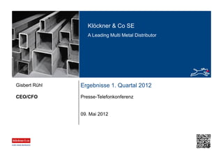 Klöckner & Co SE
A Leading Multi Metal Distributor
Ergebnisse 1. Quartal 2012
Presse-TelefonkonferenzCEO/CFO
Gisbert Rühl
09. Mai 2012
 