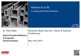 Klöckner & Co SE
A Leading Multi Metal Distributor
Deutsche Bank German, Swiss & Austrian
Conference
Head of Investor Relations
& Corporate
Communications
Dr. Thilo Theilen
May 14/15, 2012
 