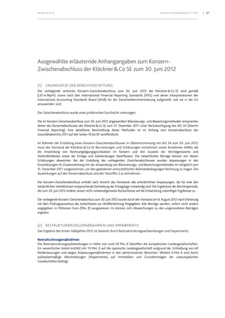 Klöckner & Co SE Konzern-Zwischenabschluss HJ 1 2012 21
Ausgewählte erläuternde Anhangangaben zum Konzern-
Zwischenabschluss der Klöckner&Co SE zum 30. Juni 2012
(1) GRUNDSÄTZE DER BERICHTERSTATTUNG
Der vorliegende verkürzte Konzern-Zwischenabschluss zum 30. Juni 2012 der Klöckner&Co SE wird gemäß
§37 w WpHG sowie nach den International Financial Reporting Standards (IFRS) und deren Interpretationen des
International Accounting Standards Board (IASB) für die Zwischenberichterstattung aufgestellt, wie sie in der EU
anzuwenden sind.
Der Zwischenabschluss wurde einer prüferischen Durchsicht unterzogen.
Die im Konzern-Zwischenabschluss zum 30. Juni 2012 angewandten Bilanzierungs- und Bewertungsmethoden entsprechen
denen des Konzernabschlusses der Klöckner&Co SE zum 31. Dezember 2011 unter Berücksichtigung des IAS 34 (Interim
Financial Reporting). Eine detaillierte Beschreibung dieser Methoden ist im Anhang zum Konzernabschluss des
Geschäftsberichts 2011 auf den Seiten 76 bis 87 veröffentlicht.
Im Rahmen der Erstellung eines Konzern-Zwischenabschlusses in Übereinstimmung mit IAS 34 zum 30. Juni 2012
muss der Vorstand der Klöckner & Co SE Beurteilungen und Schätzungen vornehmen sowie Annahmen treffen, die
die Anwendung von Rechnungslegungsgrundsätzen im Konzern und den Ausweis der Vermögenswerte und
Verbindlichkeiten sowie der Erträge und Aufwendungen beeinflussen. Die tatsächlichen Beträge können von diesen
Schätzungen abweichen. Bei der Erstellung des vorliegenden Zwischenabschlusses wurden Anpassungen in den
Einschätzungen im Zusammenhang mit der Anwendung von Bilanzierungs- und Bewertungsmethoden im Vergleich zum
31. Dezember 2011 vorgenommen, um den geänderten wirtschaftlichen Rahmenbedingungen Rechnung zu tragen. Die
Auswirkungen auf den Konzernabschluss sind der Textziffer 2 zu entnehmen.
Der Konzern-Zwischenabschluss enthält nach Ansicht des Vorstands alle erforderlichen Anpassungen, die für eine den
tatsächlichen Verhältnissen entsprechende Darstellung der Ertragslage notwendig sind. Die Ergebnisse der Berichtsperiode,
die zum 30. Juni 2012 endete, lassen nicht notwendigerweise Rückschlüsse auf die Entwicklung zukünftiger Ergebnisse zu.
Der vorliegende Konzern-Zwischenabschluss zum 30. Juni 2012 wurde durch den Vorstand am 8. August 2012 nach Erörterung
mit dem Prüfungsausschuss des Aufsichtsrats zur Veröffentlichung freigegeben. Alle Beträge werden, sofern nicht anders
angegeben, in Millionen Euro (Mio. €) ausgewiesen. Es können sich Abweichungen zu den ungerundeten Beträgen
ergeben.
(2) RESTRUKTURIERUNGSMAßNAHMEN UND IMPAIRMENTS
Das Ergebnis des ersten Halbjahres 2012 ist belastet durch Restrukturierungsaufwendungen und Impairments.
Restrukturierungsmaßnahmen
Die Restrukturierungsaufwendungen in Höhe von rund 29 Mio. € betreffen die europäischen Landesgesellschaften.
Ein wesentlicher Anteil entfällt mit 19 Mio. € auf die spanische Landesgesellschaft aufgrund der Schließung von elf
Niederlassungen und wegen Anpassungsmaßnahmen in den administrativen Bereichen. Weitere 6 Mio. € sind durch
außerplanmäßige Abschreibungen (Impairments) auf Immobilien und Grundvermögen der osteuropäischen
Gesellschaften bedingt.
 