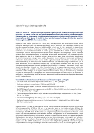 Klöckner & Co SE Konzern-Zwischenlagebericht HJ 1 2012 3
Konzern-Zwischenlagebericht
Absatz und Umsatz im 1. Halbjahr über Vorjahr. Operatives Ergebnis (EBITDA) vor Restrukturierungsaufwendungen
mit 50 Mio. € im zweiten Quartal trotz verschlechtertem gesamtwirtschaftlichen Umfeld im Rahmen der Prognose.
Maßnahmenpaket zur Steigerung der Profitabilität weiter vorangetrieben und zuletzt deutlich ausgeweitet. EBITDA-
Erwartung für das dritte Quartal 25 bis 35 Mio. € vor Restrukturierungsaufwendungen. Erreichen des operativen
Vorjahresergebnisses (EBITDA) eher unwahrscheinlich.
Klöckner&Co hat sowohl Absatz als auch Umsatz durch die Akquisitionen des letzten Jahres und ein starkes
organisches Wachstum in den USA gegenüber dem Vorjahr um 14,1 % bzw. um 12,6 % gesteigert. Das EBITDA vor
Restrukturierungsaufwendungen des ersten Halbjahres 2012 in Höhe von 98 Mio. € lag jedoch, im Wesentlichen
bedingt durch die schwächere Konjunkturentwicklung in Europa, um 68 Mio. € unter dem Vorjahresniveau. Dabei
konnte trotz des verschlechterten Umfelds im zweiten Quartal mit 50 Mio. € ein EBITDA vor Restrukturierungs-
aufwendungen innerhalb des Prognoserahmens erzielt werden. Maßgeblich dazu beigetragen hat die frühzeitige
Initiierung eines Maßnahmenprogramms im September letzten Jahres. Wir sind bereits zum damaligen Zeitpunkt
davon ausgegangen, dass die im Verlauf des Sommers des vergangenen Jahres wieder einbrechenden Kapitalmärkte
die Unsicherheiten erneut ansteigen lassen würden. Gepaart mit einer restriktiveren Kreditvergabe wird dadurch
insbesondere das Investitionsverhalten unserer Kunden negativ beeinflusst. Zudem hatten wir erwartet, dass die
rezessive Entwicklung in den europäischen Peripheriestaaten die Konjunkturentwicklung in Zentraleuropa und in
letzter Konsequenz auch in Deutschland beeinträchtigt. In Folge dieser Annahmen haben wir uns mit dem
Maßnahmenprogramm auf einen Rückgang des Stahlverbrauchs für 2012 in Europa von 5 % eingestellt. Obwohl unser
Szenario zum damaligen Zeitpunkt von vielen Marktteilnehmern als zu negativ eingeschätzt wurde, hat sich die
Entwicklung sogar noch zusätzlich verschlechtert. Bis Juni lag die Stahlnachfrage in Europa auf der Distributionsstufe
laut Dismet um 8 % niedriger als im Vorjahr, während für das Gesamtjahr analog zu unserer Erwartung von einem
Rückgang der Nachfrage um 5 % ausgegangen wird. Positiver verlief hingegen die Entwicklung auf der Absatzseite in
Nordamerika: Die Stahlnachfrage wuchs hier um 5,9 %, während Klöckner&Co ohne Berücksichtigung von Akquisitionen
um 10,9 % zulegen konnten.
Wesentliche Kennzahlen des Konzerns für die ersten sechs Monate im Vergleich zum Vorjahr:
• Der Absatz wurde inklusive der Akquisitionen um 14,1 % auf 3,7 Mio. t gesteigert
• Der Umsatz erhöhte sich entsprechend um 12,6 % auf rund 3,9 Mrd. €
• Der Rohertrag lag mit 683 Mio. € um 1,0 % unter dem Vorjahresniveau von 691 Mio. €
• Das EBITDA lag vor Restrukturierungsaufwendungen bei 98 Mio. € (einschließlich Restrukturierungsaufwendungen:
78 Mio. €) nach 166 Mio. € im Vorjahr
• Das Konzernergebnis lag bei –48 Mio. € (vor Restrukturierungsaufwendungen und Impairments: –5 Mio. €) nach
50 Mio. € im Vorjahr
• Das unverwässerte Ergebnis je Aktie betrug –0,48 € nach 0,69 € im Vorjahr
• Die Netto-Finanzverbindlichkeiten konnten im Vergleich zum Ende des 1. Halbjahres 2011 von 600 Mio. € auf
582 Mio. € reduziert werden
Das erste Halbjahr 2012 war nachhaltig geprägt von der Staatsschuldenkrise innerhalb der Eurozone. Durch erneute
Refinanzierungsgeschäfte (LTRO) der EZB kam es zu Beginn des Jahres zu einer vorübergehenden Belebung der
Konjunktur in Europa, die sich jedoch nicht als nachhaltig erwies. Vergleichsweise positiv verlief die wirtschaftliche
Entwicklung in den USA. Durch die Akquisition und weitgehend abgeschlossene Integration von Macsteel Service
Centers USA (Macsteel) haben wir davon besonders profitiert. Dem gegenüber ist das Kundenverhalten in Europa
aufgrund der makroökonomischen Unsicherheiten weiterhin von Vorsicht geprägt. Bei den nach wie vor bestehenden
Überkapazitäten auch auf der Distributionsebene war es vor diesem Hintergrund nicht möglich, eine zufrieden-
stellende Marge zu erwirtschaften. Diese regionale Zweiteilung der konjunkturellen Entwicklung spiegelt sich auch im
Ergebnis wider. Das EBITDA des Segments Americas im ersten Halbjahr betrug 50 Mio. €, während im Segment
Europa vor Restrukturierungsaufwendungen 59 Mio. € erzielt wurden. Das EBITDA der Zentrale lag bei –11 Mio. €.
 