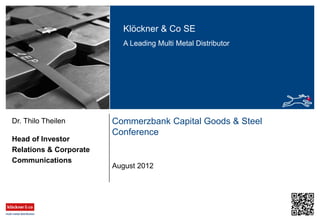 Klöckner & Co SE
A Leading Multi Metal Distributor
Commerzbank Capital Goods & Steel
Conference
Head of Investor
Relations & Corporate
Communications
Dr. Thilo Theilen
August 2012
 