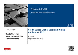 Klöckner & Co SE
A Leading Multi Metal Distributor
Credit Suisse Global Steel and Mining
Conference 2012
London
Head of Investor
Relations & Corporate
Communications
Thilo Theilen
September 20, 2012
 