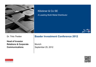 Klöckner & Co SE
A Leading Multi Metal Distributor
Baader Investment Conference 2012
Munich
Head of Investor
Relations & Corporate
Communications
Dr. Thilo Theilen
September 25, 2012
 