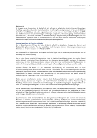 Klöckner & Co SE Konzern-Zwischenlagebericht 9M 2012 12
Bauindustrie
In Europa erwartet Euroconstruct für das laufende Jahr aufgrund der anhaltenden Unsicherheiten und der geringen
Nachfrage wegen der andauernden Staatsschuldenkrise ein Schrumpfen des Segments um 2,1 %. Auch für 2013 hat
der Verband seine Schätzung nach unten angepasst und geht nun nur noch von einem leichten Wachstum von 0,4 %
aus. Die Bauindustrie in den USA wird hingegen Schätzungen zufolge um 9,9 % wachsen, gefolgt von einem weiteren
Wachstum von 5,4 % in 2013. Der Treiber für diese Entwicklung ist maßgeblich der private Wohnungsbau, der nach
vielen Jahren der Stagnation wieder zu wachsen beginnt. In China wird durch staatliche Investitionen in Bauprojekte
weiterhin mit einem Wachstum im hohen einstelligen Prozentbereich gerechnet.
Aktuelle Beurteilung der Chancen und Risiken
Die im Geschäftsbericht 2011 auf den Seiten 53 bis 63 aufgeführten detaillierten Aussagen des Chancen- und
Risikoberichts gelten weiterhin. Für eine ausführliche Beschreibung des internen Risikomanagementsystems des
Klöckner&Co-Konzerns verweisen wir auf die Seiten 54ff.
Für Klöckner&Co als lagerhaltender Multi Metal Distributor ergibt sich das Marktrisiko im Wesentlichen aus der
Nachfrage- und Preisentwicklung.
Die im ersten Quartal zunächst leicht gestiegenen Preise für Stahl und Metall haben sich seit dem zweiten Quartal
wieder rückläufig entwickelt und liegen deutlich unter dem Niveau des Jahresendes 2011. Auch wenn die Stahlpreise
weiterhin auf der Höhe der Produktionskosten notieren, ist bei den immer noch bestehenden Überkapazitäten ein
weiterer Preisrückgang nicht auszuschließen, was sich negativ auf unsere Ergebnisentwicklung auswirken würde.
Daneben könnten sich Risiken aus der anhaltenden Verunsicherung der Finanzmärkte durch die hohe
Staatsverschuldung einiger europäischer Länder und der USA ergeben, was zu Liquiditätsengpässen und einer
Verteuerung von Krediten bei den Abnehmerbranchen führen und eine weiter sinkende Investitionstätigkeit zur Folge
haben könnte. Vor diesem Hintergrund agiert auch Klöckner&Co mit erhöhter Vorsicht und reagiert schnell auf
Veränderungen der Erwartungen an das konjunkturelle Umfeld.
Risiken aus dem wirtschaftlichen Umfeld – induziert durch die Staatsschuldenkrise – bestehen vor allem für das
Segment Europa. Insbesondere in Spanien und Frankreich besteht das Risiko einer weiteren Abschwächung der
Nachfrage. Für die Schweiz schätzen wir dieses Risiko dagegen als vergleichsweise gering ein. Dagegen ist für die vor
allem im Automobilgeschäft tätige BSS das Risiko einer nachlassenden Absatzdynamik deutlich angestiegen.
Für das Segment Americas sind wir aufgrund der Entwicklung in den USA vergleichsweise optimistisch. Zwar zeichnen
sich hier eine rückläufige Dynamik im Marktumfeld und ein steigendes Risiko aus der Bewältigung der Staats-
schuldenkrise (Fiskal-Klippe) ab. Eine Wachstumskrise, wie in Europa, halten wir – sofern die Fiskal-Klippe überwunden
wird – hingegen aktuell für nicht wahrscheinlich.
Zusammenfassend stellt der Vorstand fest, dass die Systeme zum Management der Chancen und Risiken des
Klöckner&Co-Konzerns gut funktionieren. Alle bekannten bei Aufstellung des Abschlusses erkennbaren bilanziell zu
berücksichtigenden Risiken sind hinreichend erfasst und durch ausreichende Rückstellungen, auch unter Einbeziehung
von Garantien Dritter, abgesichert. Die notwendigen Maßnahmen zur Abfederung drohender Marktrisiken wurden
eingeleitet. Liquiditätsengpässe sind aufgrund der aktuellen Finanzierungsstruktur nicht zu erwarten. Konkrete Risiken,
die den Bestand des Unternehmens gefährden könnten, sind nicht erkennbar.
 