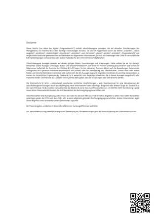 Disclaimer
Dieser Bericht (vor allem das Kapitel „Prognosebericht“) enthält zukunftsbezogene Aussagen, die auf aktuellen Einschätzungen des
Managements von Klöckner&Co über künftige Entwicklungen beruhen. Sie sind im Allgemeinen durch die Wörter „erwarten“, „davon
ausgehen“, „annehmen“, „beabsichtigen“, „einschätzen“, „anstreben“, „zum Ziel setzen“, „planen“, „werden“, „erstreben“, „Prognosebericht“ und
vergleichbare Ausdrücke gekennzeichnet und beinhalten im Allgemeinen Informationen, die sich auf Erwartungen oder Ziele für wirtschaftliche
Rahmenbedingungen, Umsatzerlöse oder andere Maßstäbe für den Unternehmenserfolg beziehen.
Zukunftsbezogene Aussagen basieren auf derzeit gültigen Plänen, Einschätzungen und Erwartungen. Daher sollten Sie sie mit Vorsicht
betrachten. Solche Aussagen unterliegen Risiken und Unsicherheitsfaktoren, von denen die meisten schwierig einzuschätzen sind und die im
Allgemeinen außerhalb der Kontrolle der Klöckner&Co SE liegen. Zu den relevanten Faktoren zählen auch die Auswirkungen bedeutender
strategischer und operativer Initiativen einschließlich des Erwerbs oder der Veräußerung von Gesellschaften. Sollten diese oder andere
Risiken und Unsicherheitsfaktoren eintreten oder sollten sich die den Aussagen zugrunde liegenden Annahmen als unrichtig herausstellen, so
können die tatsächlichen Ergebnisse der Klöckner &Co SE wesentlich von denjenigen abweichen, die in diesen Aussagen ausgedrückt oder
impliziert werden. Die Klöckner &Co SE kann keine Garantie dafür geben, dass die Erwartungen oder Ziele erreicht werden.
Die Klöckner&Co SE lehnt – unbeschadet bestehender rechtlicher Verpflichtungen – jede Verantwortung für eine Aktualisierung der
zukunftsbezogenen Aussagen durch Berücksichtigung neuer Informationen oder zukünftiger Ereignisse oder anderer Dinge ab. Zusätzlich zu
den nach IFRS bzw. HGB erstellten Kennzahlen legt die Klöckner&Co SE Non-GAAP-Kennzahlen vor, z. B. EBITDA, EBIT, Net Working Capital
sowie Netto-Finanzverbindlichkeiten, die nicht Bestandteil der Rechnungslegungsvorschriften sind.
Diese Kennzahlen sind als Ergänzung, jedoch nicht als Ersatz für die nach IFRS bzw. HGB erstellten Angaben zu sehen. Non-GAAP-Kennzahlen
unterliegen weder den IFRS noch den HGB- oder anderen allgemein geltenden Rechnungslegungsvorschriften. Andere Unternehmen legen
diesen Begriffen unter Umständen andere Definitionen zugrunde.
Bei Prozentangaben und Zahlen in diesem Bericht können Rundungsdifferenzen auftreten.
Der Zwischenbericht liegt ebenfalls in englischer Übersetzung vor, bei Abweichungen geht die deutsche Fassung des Zwischenberichts vor.
 