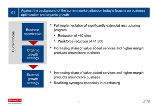 Against the background of the current market situation today‘s focus is on business
optimization and organic growth
6
01
Business
optimization
Organic
growth
strategy
Currentfocus
External
growth
strategy
• Full implementation of significantly extended restructuring
program
• Reduction of ~60 sites
• Workforce reduction of >1,800
• Increasing share of value added services and higher margin
products around core business
• Increasing share of value added services and higher margin
products around core business
• Realizing synergies especially in purchasing
 