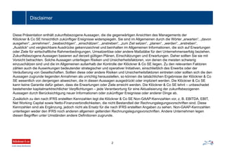 Disclaimer
Diese Präsentation enthält zukunftsbezogene Aussagen, die die gegenwärtigen Ansichten des Managements der
Klöckner & Co SE hinsichtlich zukünftiger Ereignisse widerspiegeln. Sie sind im Allgemeinen durch die Wörter „erwarten“, „davon
ausgehen“, „annehmen“, „beabsichtigen“, „einschätzen“, „anstreben“, „zum Ziel setzen“, „planen“, „werden“, „erstreben“,
„Ausblick“ und vergleichbare Ausdrücke gekennzeichnet und beinhalten im Allgemeinen Informationen, die sich auf Erwartungen
oder Ziele für wirtschaftliche Rahmenbedingungen, Umsatzerlöse oder andere Maßstäbe für den Unternehmenserfolg beziehen.
Zukunftsbezogene Aussagen basieren auf derzeit gültigen Plänen, Einschätzungen und Erwartungen. Daher sollten Sie sie mit
Vorsicht betrachten. Solche Aussagen unterliegen Risiken und Unsicherheitsfaktoren, von denen die meisten schwierig
einzuschätzen sind und die im Allgemeinen außerhalb der Kontrolle der Klöckner & Co SE liegen. Zu den relevanten Faktoren
zählen auch die Auswirkungen bedeutender strategischer und operativer Initiativen, einschließlich des Erwerbs oder der
Veräußerung von Gesellschaften. Sollten diese oder andere Risiken und Unsicherheitsfaktoren eintreten oder sollten sich die den
Aussagen zugrunde liegenden Annahmen als unrichtig herausstellen, so können die tatsächlichen Ergebnisse der Klöckner & Co
SE wesentlich von denjenigen abweichen, die in diesen Aussagen ausgedrückt oder impliziert werden. Die Klöckner & Co SE
kann keine Garantie dafür geben, dass die Erwartungen oder Ziele erreicht werden. Die Klöckner & Co SE lehnt – unbeschadet
bestehender kapitalmarktrechtlicher Verpflichtungen – jede Verantwortung für eine Aktualisierung der zukunftsbezogenen
Aussagen durch Berücksichtigung neuer Informationen oder zukünftiger Ereignisse oder anderer Dinge ab.
Zusätzlich zu den nach IFRS erstellten Kennzahlen legt die Klöckner & Co SE Non-GAAP-Kennzahlen vor, z. B. EBITDA, EBIT,
Net Working Capital sowie Netto-Finanzverbindlichkeiten, die nicht Bestandteil der Rechnungslegungsvorschriften sind. Diese
Kennzahlen sind als Ergänzung, jedoch nicht als Ersatz für die nach IFRS erstellten Angaben zu sehen. Non-GAAP-Kennzahlen
unterliegen weder den IFRS noch anderen allgemein geltenden Rechnungslegungsvorschriften. Andere Unternehmen legen
diesen Begriffen unter Umständen andere Definitionen zugrunde.
2
 