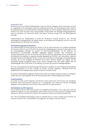 126 Konzernabschluss Anhang zum Konzernabschluss
Klöckner & Co SE Geschäftsbericht 2012
Wandelanleihe 2009
Klöckner&Co hat im Juni 2009 eine Wandelanleihe in Höhe von 97,9 Mio. € begeben, die mit einem Kupon von 6,0%
p.a. ausgestattet ist. Die ursprüngliche Laufzeit der Anleihe betrug fünf Jahre. Der Wandlungspreis wurde im Rahmen
der Kapitalerhöhungen und zwischenzeitlicher Dividendenzahlungen auf 16,47 € angepasst. Klöckner&Co kann die
Anleihe in den ersten drei Jahren nicht vorzeitig kündigen. Danach besteht eine vorzeitige Kündigungsmöglichkeit,
sofern der Börsenkurs der Klöckner&Co-Aktien über gewisse Zeiträume hinweg 130% des Wandlungspreises
übersteigt.
Anleiheschuldnerin der Wandelanleihen ist jeweils die Klöckner&Co Financial Services S.A., eine 100%-ige
luxemburgische Tochtergesellschaft. Die Anleihen werden von der Klöckner&CoSE garantiert und sind in neue oder
bestehende Aktien der Klöckner&CoSE wandelbar.
Verbindlichkeiten gegenüber Kreditinstituten
Der syndizierte Kredit mit einem Volumen von 500 Mio. €, der von einem Konsortium von 13 Banken bereitgestellt
wird, hat eine Laufzeit bis zum 28. Mai 2014. Die vereinbarten Kreditbedingungen („Covenants“) sehen dabei vor, dass
der Verschuldungsgrad („Gearing“), der Quotient aus Netto-Finanzverbindlichkeiten und den Aktionären der
Klöckner&CoSE zuzurechnendem bilanziellem Eigenkapital abzüglich Geschäfts- oder Firmenwerte aus
Unternehmenserwerben nach dem 28. Mai 2010, einen Wert von 150% nicht überschreiten darf. Das auf die Aktionäre
der Klöckner&CoSE entfallende so angepasste bilanzielle Eigenkapital darf 500 Mio. € nicht unterschreiten. Sollten die
finanziellen Covenants nicht eingehalten werden, ist damit nicht unmittelbar ein Verstoß gegen die Kreditbedingungen
verbunden, der zu einer Kündigung der Kreditlinie führen könnte. Vielmehr bedeutet dies lediglich, dass die
ausstehenden Beträge zurückgezahlt werden müssen. Erneute Ziehungen wären dann wieder möglich, wenn die
Kreditbedingungen erneut erfüllt werden. Im Geschäftsjahr 2012 wurden die Covenants durchgängig eingehalten.
Die in den USA bestehende Asset-Based-Lending-Fazilität wurde im Dezember vor dem Hintergrund des gestiegenen
Working-Capital-Bedarfs um 75 Mio. US-Dollar auf 325 Mio. US-Dollar aufgestockt. Gleichzeitig konnte das
Fälligkeitenprofil durch Verlängerung der Laufzeit bis Ende 2017 verbessert werden.
Die weiteren Verbindlichkeiten gegenüber Kreditinstituten stellen ausschließlich bilaterale Kredite der Landesgesell-
schaften dar, die zum überwiegenden Teil für die Finanzierung des Netto-Umlaufvermögens genutzt werden.
Schuldscheindarlehn
Die Laufzeit der 2010 und 2011 begebenen Schuldscheine variiert zwischen drei und fünf Jahren. Die vertraglichen
Konditionen sehen bilanzorientierte Covenants vor. Im Geschäftsjahr 2012 wurden die Covenants durchgängig
eingehalten. Vom Gesamtvolumen sind 123 Mio. € fest und 220 Mio. € variabel verzinslich.
Verbindlichkeiten aus ABS-Programmen
Seit Juli 2005 betreibt der Klöckner&Co-Konzern ein europäisches ABS-Programm. Am 25. April 2012 wurde das
europäische Programm mit einer ursprünglichen Laufzeit bis März 2013 um ein Jahr bis Mai 2014 verlängert und das
Volumen von 420 Mio. € auf 360 Mio. € reduziert. Die vereinbarten Covenants sind ebenfalls bilanzorientiert.
Das in den USA bestehende ABS-Programm wurde im Dezember 2012 um 75 Mio. US-Dollar auf ein Volumen von
nunmehr maximal 275 Mio. US-Dollar (208 Mio. €) aufgestockt. Das Programm läuft bis Ende 2017.
 